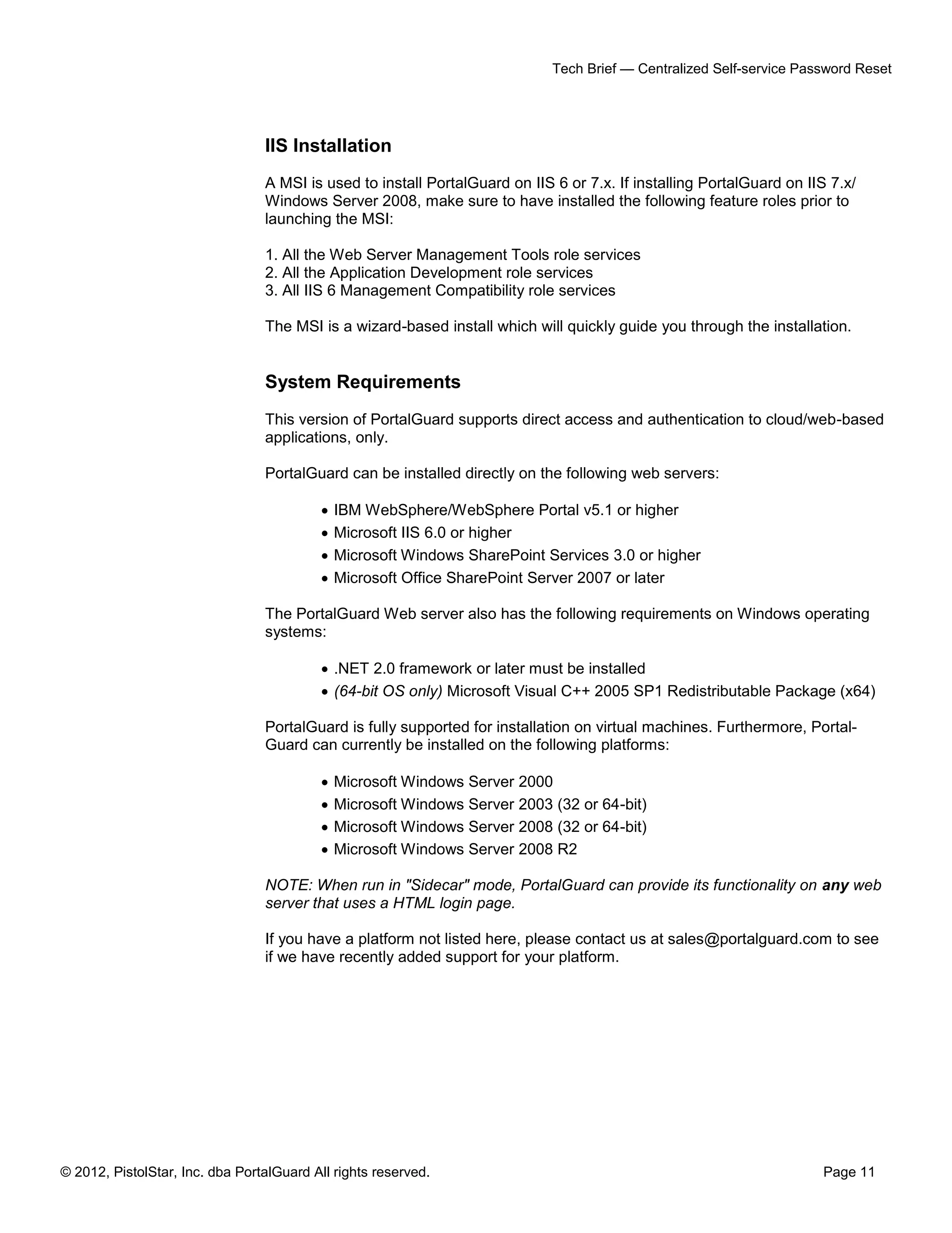 © 2012, PistolStar, Inc. dba PortalGuard All rights reserved. Page 11
Tech Brief — Centralized Self-service Password Reset
IIS Installation
A MSI is used to install PortalGuard on IIS 6 or 7.x. If installing PortalGuard on IIS 7.x/
Windows Server 2008, make sure to have installed the following feature roles prior to
launching the MSI:
1. All the Web Server Management Tools role services
2. All the Application Development role services
3. All IIS 6 Management Compatibility role services
The MSI is a wizard-based install which will quickly guide you through the installation.
System Requirements
This version of PortalGuard supports direct access and authentication to cloud/web-based
applications, only.
PortalGuard can be installed directly on the following web servers:
 IBM WebSphere/WebSphere Portal v5.1 or higher
 Microsoft IIS 6.0 or higher
 Microsoft Windows SharePoint Services 3.0 or higher
 Microsoft Office SharePoint Server 2007 or later
The PortalGuard Web server also has the following requirements on Windows operating
systems:
 .NET 2.0 framework or later must be installed
 (64-bit OS only) Microsoft Visual C++ 2005 SP1 Redistributable Package (x64)
PortalGuard is fully supported for installation on virtual machines. Furthermore, Portal-
Guard can currently be installed on the following platforms:
 Microsoft Windows Server 2000
 Microsoft Windows Server 2003 (32 or 64-bit)
 Microsoft Windows Server 2008 (32 or 64-bit)
 Microsoft Windows Server 2008 R2
NOTE: When run in "Sidecar" mode, PortalGuard can provide its functionality on any web
server that uses a HTML login page.
If you have a platform not listed here, please contact us at sales@portalguard.com to see
if we have recently added support for your platform.
 