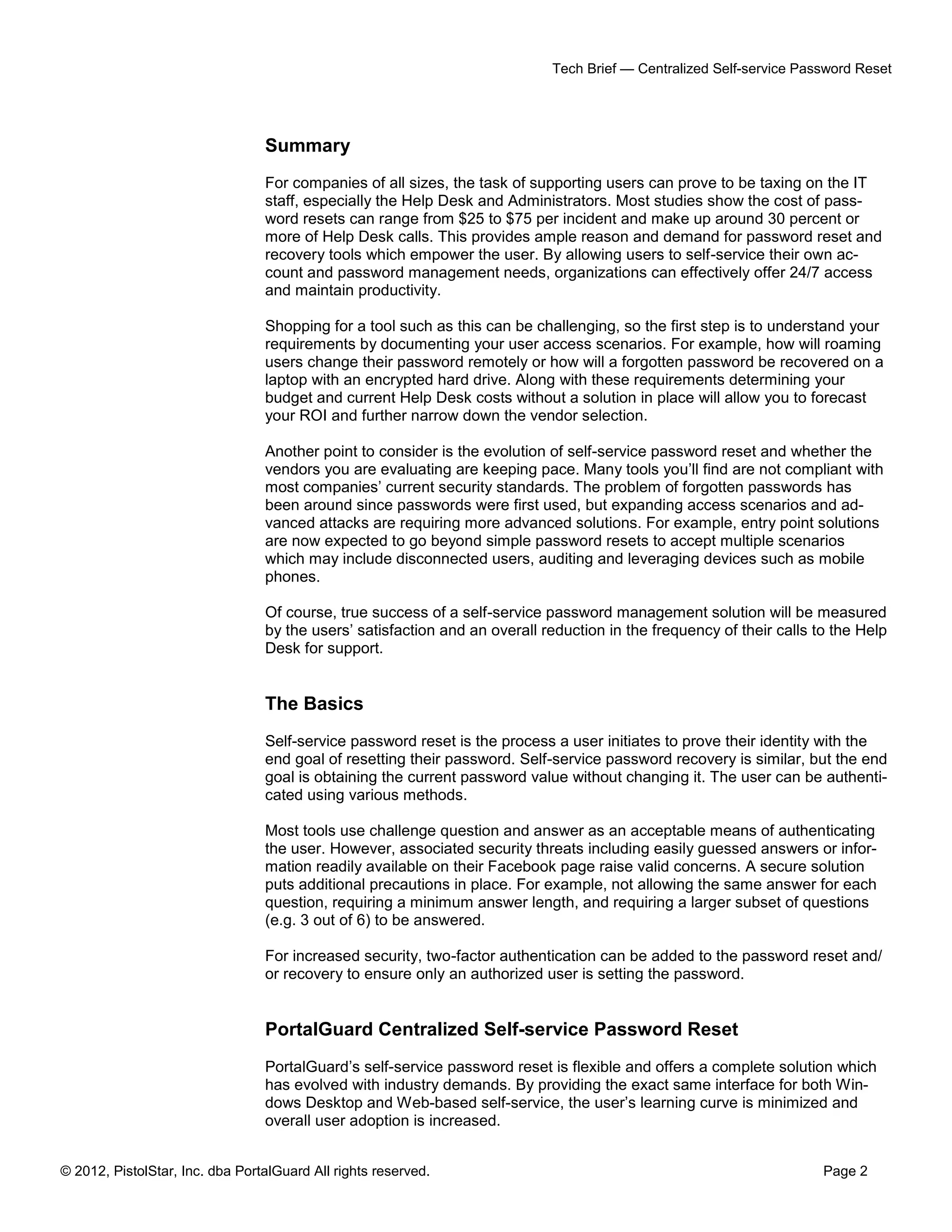 © 2012, PistolStar, Inc. dba PortalGuard All rights reserved. Page 2
Tech Brief — Centralized Self-service Password Reset
Summary
For companies of all sizes, the task of supporting users can prove to be taxing on the IT
staff, especially the Help Desk and Administrators. Most studies show the cost of pass-
word resets can range from $25 to $75 per incident and make up around 30 percent or
more of Help Desk calls. This provides ample reason and demand for password reset and
recovery tools which empower the user. By allowing users to self-service their own ac-
count and password management needs, organizations can effectively offer 24/7 access
and maintain productivity.
Shopping for a tool such as this can be challenging, so the first step is to understand your
requirements by documenting your user access scenarios. For example, how will roaming
users change their password remotely or how will a forgotten password be recovered on a
laptop with an encrypted hard drive. Along with these requirements determining your
budget and current Help Desk costs without a solution in place will allow you to forecast
your ROI and further narrow down the vendor selection.
Another point to consider is the evolution of self-service password reset and whether the
vendors you are evaluating are keeping pace. Many tools you’ll find are not compliant with
most companies’ current security standards. The problem of forgotten passwords has
been around since passwords were first used, but expanding access scenarios and ad-
vanced attacks are requiring more advanced solutions. For example, entry point solutions
are now expected to go beyond simple password resets to accept multiple scenarios
which may include disconnected users, auditing and leveraging devices such as mobile
phones.
Of course, true success of a self-service password management solution will be measured
by the users’ satisfaction and an overall reduction in the frequency of their calls to the Help
Desk for support.
The Basics
Self-service password reset is the process a user initiates to prove their identity with the
end goal of resetting their password. Self-service password recovery is similar, but the end
goal is obtaining the current password value without changing it. The user can be authenti-
cated using various methods.
Most tools use challenge question and answer as an acceptable means of authenticating
the user. However, associated security threats including easily guessed answers or infor-
mation readily available on their Facebook page raise valid concerns. A secure solution
puts additional precautions in place. For example, not allowing the same answer for each
question, requiring a minimum answer length, and requiring a larger subset of questions
(e.g. 3 out of 6) to be answered.
For increased security, two-factor authentication can be added to the password reset and/
or recovery to ensure only an authorized user is setting the password.
PortalGuard Centralized Self-service Password Reset
PortalGuard’s self-service password reset is flexible and offers a complete solution which
has evolved with industry demands. By providing the exact same interface for both Win-
dows Desktop and Web-based self-service, the user’s learning curve is minimized and
overall user adoption is increased.
 