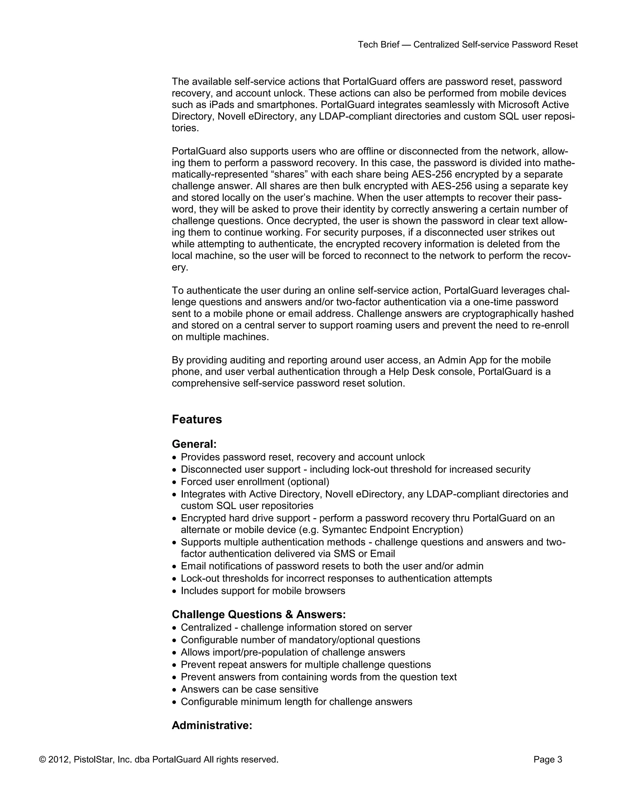 © 2012, PistolStar, Inc. dba PortalGuard All rights reserved. Page 3
Tech Brief — Centralized Self-service Password Reset
The available self-service actions that PortalGuard offers are password reset, password
recovery, and account unlock. These actions can also be performed from mobile devices
such as iPads and smartphones. PortalGuard integrates seamlessly with Microsoft Active
Directory, Novell eDirectory, any LDAP-compliant directories and custom SQL user reposi-
tories.
PortalGuard also supports users who are offline or disconnected from the network, allow-
ing them to perform a password recovery. In this case, the password is divided into mathe-
matically-represented “shares” with each share being AES-256 encrypted by a separate
challenge answer. All shares are then bulk encrypted with AES-256 using a separate key
and stored locally on the user’s machine. When the user attempts to recover their pass-
word, they will be asked to prove their identity by correctly answering a certain number of
challenge questions. Once decrypted, the user is shown the password in clear text allow-
ing them to continue working. For security purposes, if a disconnected user strikes out
while attempting to authenticate, the encrypted recovery information is deleted from the
local machine, so the user will be forced to reconnect to the network to perform the recov-
ery.
To authenticate the user during an online self-service action, PortalGuard leverages chal-
lenge questions and answers and/or two-factor authentication via a one-time password
sent to a mobile phone or email address. Challenge answers are cryptographically hashed
and stored on a central server to support roaming users and prevent the need to re-enroll
on multiple machines.
By providing auditing and reporting around user access, an Admin App for the mobile
phone, and user verbal authentication through a Help Desk console, PortalGuard is a
comprehensive self-service password reset solution.
Features
General:
 Provides password reset, recovery and account unlock
 Disconnected user support - including lock-out threshold for increased security
 Forced user enrollment (optional)
 Integrates with Active Directory, Novell eDirectory, any LDAP-compliant directories and
custom SQL user repositories
 Encrypted hard drive support - perform a password recovery thru PortalGuard on an
alternate or mobile device (e.g. Symantec Endpoint Encryption)
 Supports multiple authentication methods - challenge questions and answers and two-
factor authentication delivered via SMS or Email
 Email notifications of password resets to both the user and/or admin
 Lock-out thresholds for incorrect responses to authentication attempts
 Includes support for mobile browsers
Challenge Questions & Answers:
 Centralized - challenge information stored on server
 Configurable number of mandatory/optional questions
 Allows import/pre-population of challenge answers
 Prevent repeat answers for multiple challenge questions
 Prevent answers from containing words from the question text
 Answers can be case sensitive
 Configurable minimum length for challenge answers
Administrative:
 