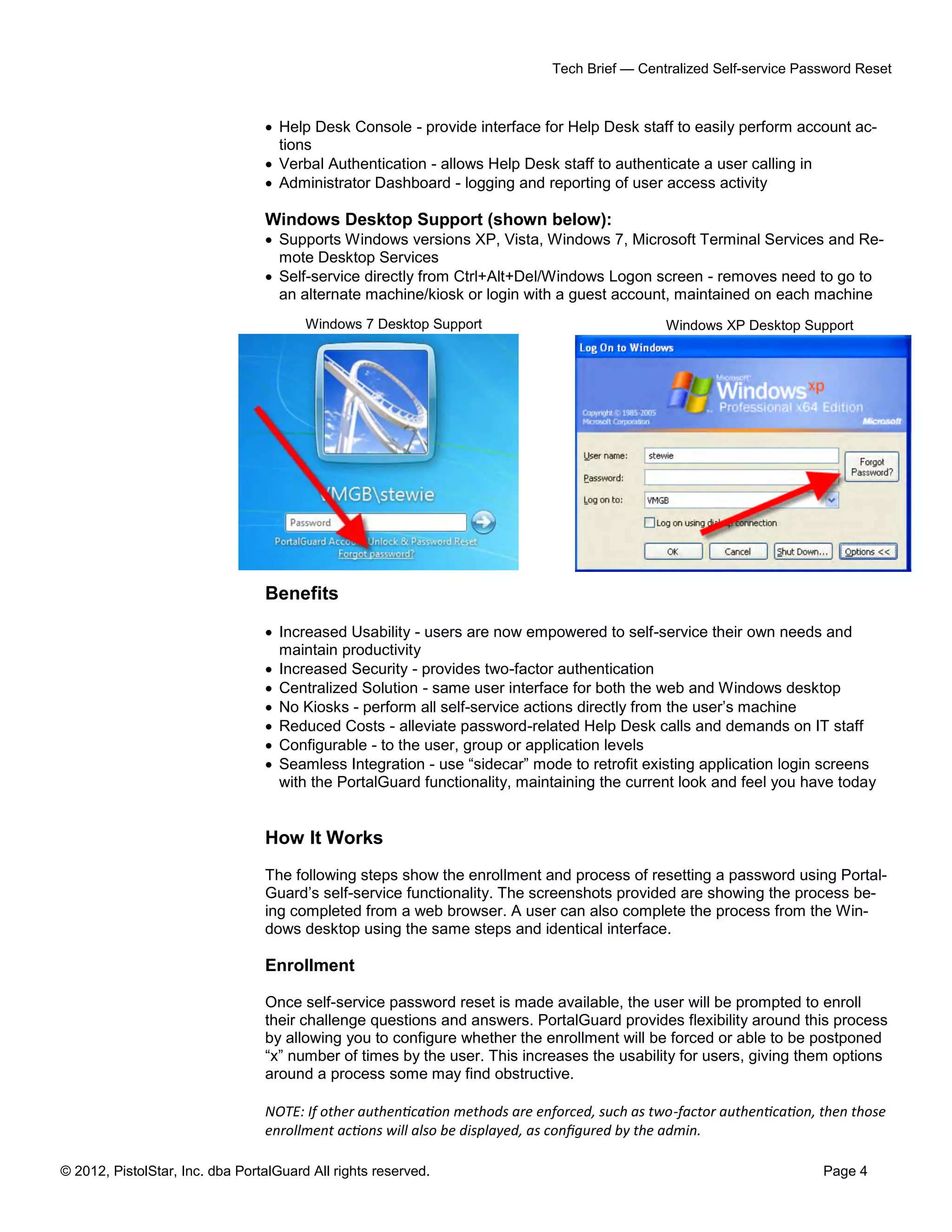 © 2012, PistolStar, Inc. dba PortalGuard All rights reserved. Page 4
Tech Brief — Centralized Self-service Password Reset
 Help Desk Console - provide interface for Help Desk staff to easily perform account ac-
tions
 Verbal Authentication - allows Help Desk staff to authenticate a user calling in
 Administrator Dashboard - logging and reporting of user access activity
Windows Desktop Support (shown below):
 Supports Windows versions XP, Vista, Windows 7, Microsoft Terminal Services and Re-
mote Desktop Services
 Self-service directly from Ctrl+Alt+Del/Windows Logon screen - removes need to go to
an alternate machine/kiosk or login with a guest account, maintained on each machine
Benefits
 Increased Usability - users are now empowered to self-service their own needs and
maintain productivity
 Increased Security - provides two-factor authentication
 Centralized Solution - same user interface for both the web and Windows desktop
 No Kiosks - perform all self-service actions directly from the user’s machine
 Reduced Costs - alleviate password-related Help Desk calls and demands on IT staff
 Configurable - to the user, group or application levels
 Seamless Integration - use “sidecar” mode to retrofit existing application login screens
with the PortalGuard functionality, maintaining the current look and feel you have today
How It Works
The following steps show the enrollment and process of resetting a password using Portal-
Guard’s self-service functionality. The screenshots provided are showing the process be-
ing completed from a web browser. A user can also complete the process from the Win-
dows desktop using the same steps and identical interface.
Enrollment
Once self-service password reset is made available, the user will be prompted to enroll
their challenge questions and answers. PortalGuard provides flexibility around this process
by allowing you to configure whether the enrollment will be forced or able to be postponed
“x” number of times by the user. This increases the usability for users, giving them options
around a process some may find obstructive.
NOTE: If other authentication methods are enforced, such as two-factor authentication, then those
enrollment actions will also be displayed, as configured by the admin.
Windows XP Desktop SupportWindows 7 Desktop Support
 