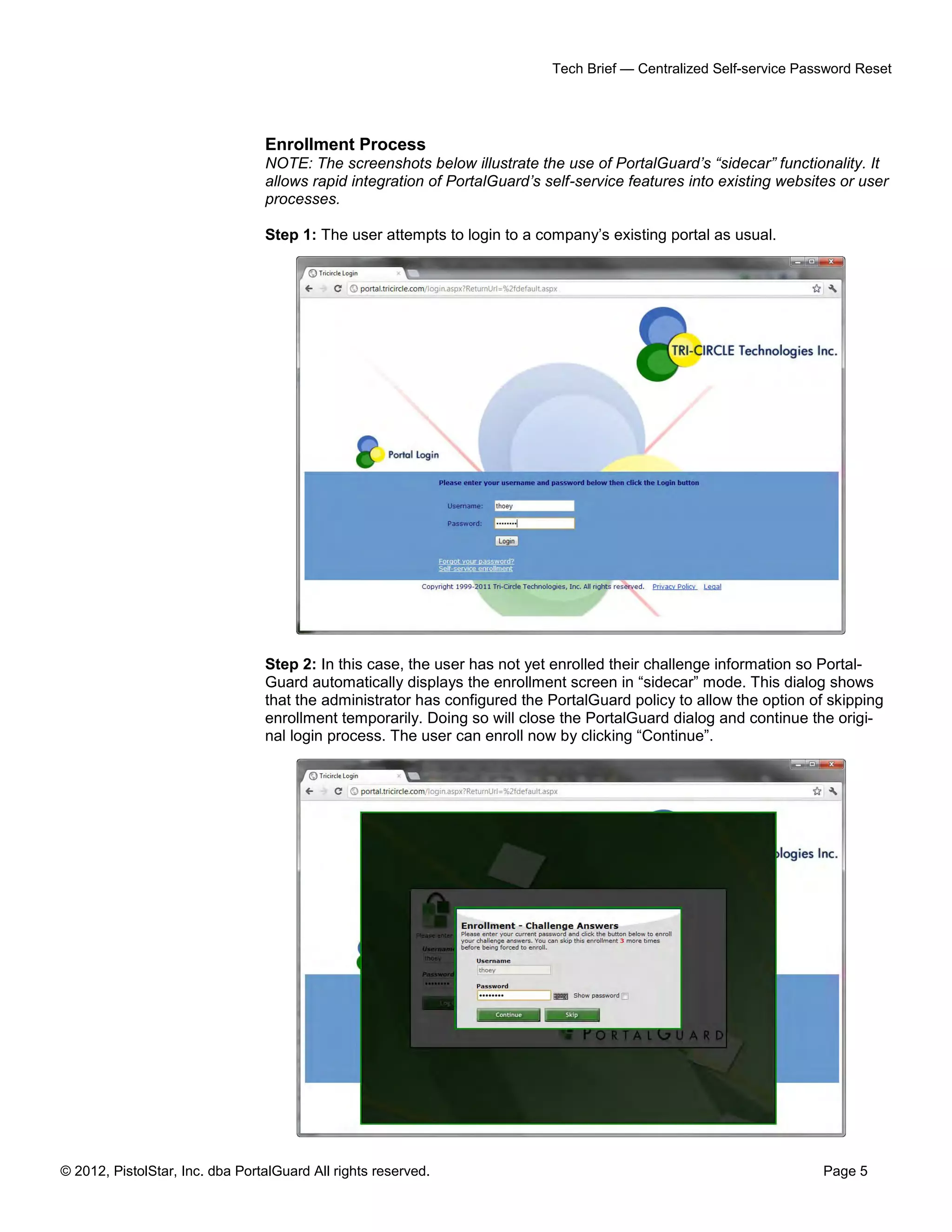 © 2012, PistolStar, Inc. dba PortalGuard All rights reserved. Page 5
Tech Brief — Centralized Self-service Password Reset
Enrollment Process
NOTE: The screenshots below illustrate the use of PortalGuard’s “sidecar” functionality. It
allows rapid integration of PortalGuard’s self-service features into existing websites or user
processes.
Step 1: The user attempts to login to a company’s existing portal as usual.
Step 2: In this case, the user has not yet enrolled their challenge information so Portal-
Guard automatically displays the enrollment screen in “sidecar” mode. This dialog shows
that the administrator has configured the PortalGuard policy to allow the option of skipping
enrollment temporarily. Doing so will close the PortalGuard dialog and continue the origi-
nal login process. The user can enroll now by clicking “Continue”.
 