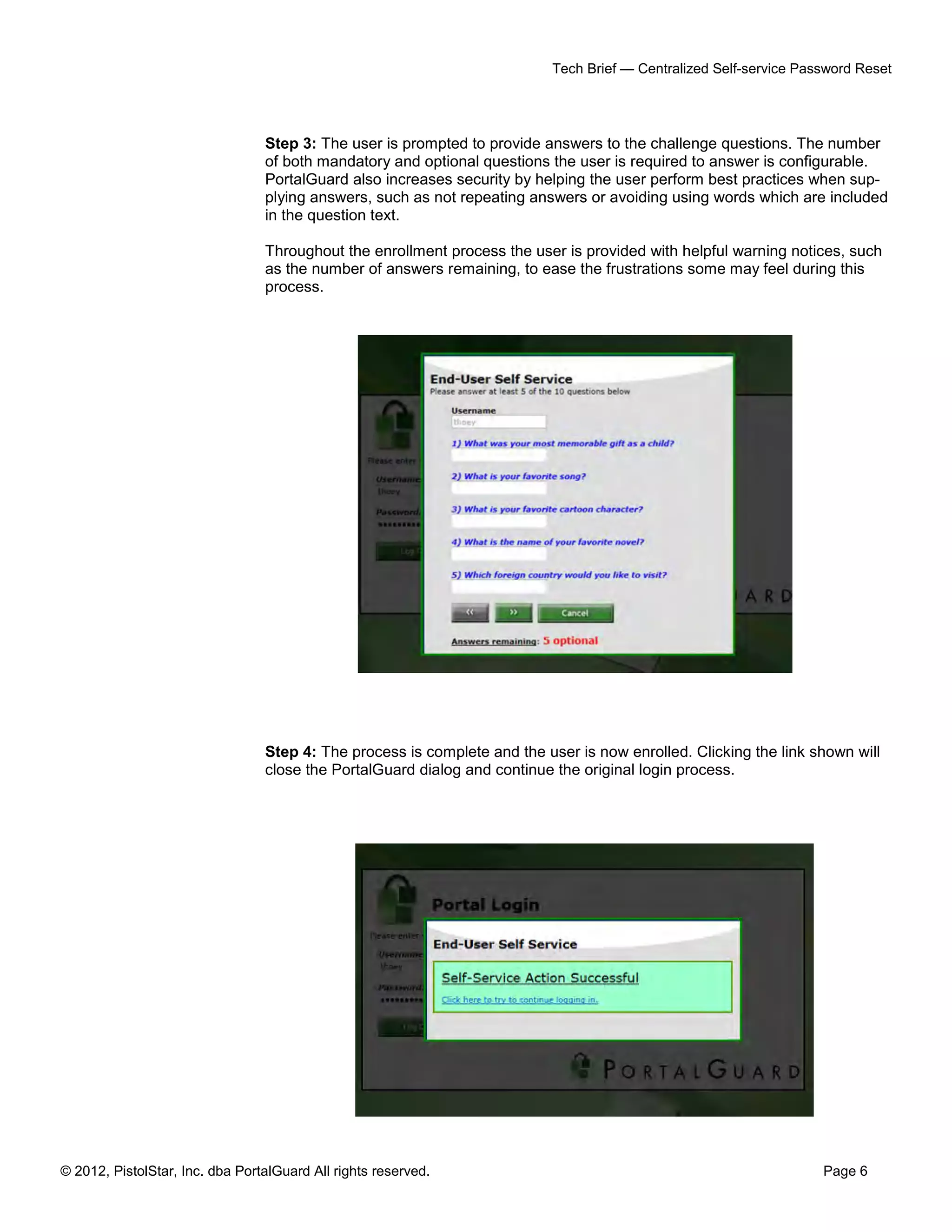 © 2012, PistolStar, Inc. dba PortalGuard All rights reserved. Page 6
Tech Brief — Centralized Self-service Password Reset
Step 3: The user is prompted to provide answers to the challenge questions. The number
of both mandatory and optional questions the user is required to answer is configurable.
PortalGuard also increases security by helping the user perform best practices when sup-
plying answers, such as not repeating answers or avoiding using words which are included
in the question text.
Throughout the enrollment process the user is provided with helpful warning notices, such
as the number of answers remaining, to ease the frustrations some may feel during this
process.
Step 4: The process is complete and the user is now enrolled. Clicking the link shown will
close the PortalGuard dialog and continue the original login process.
 