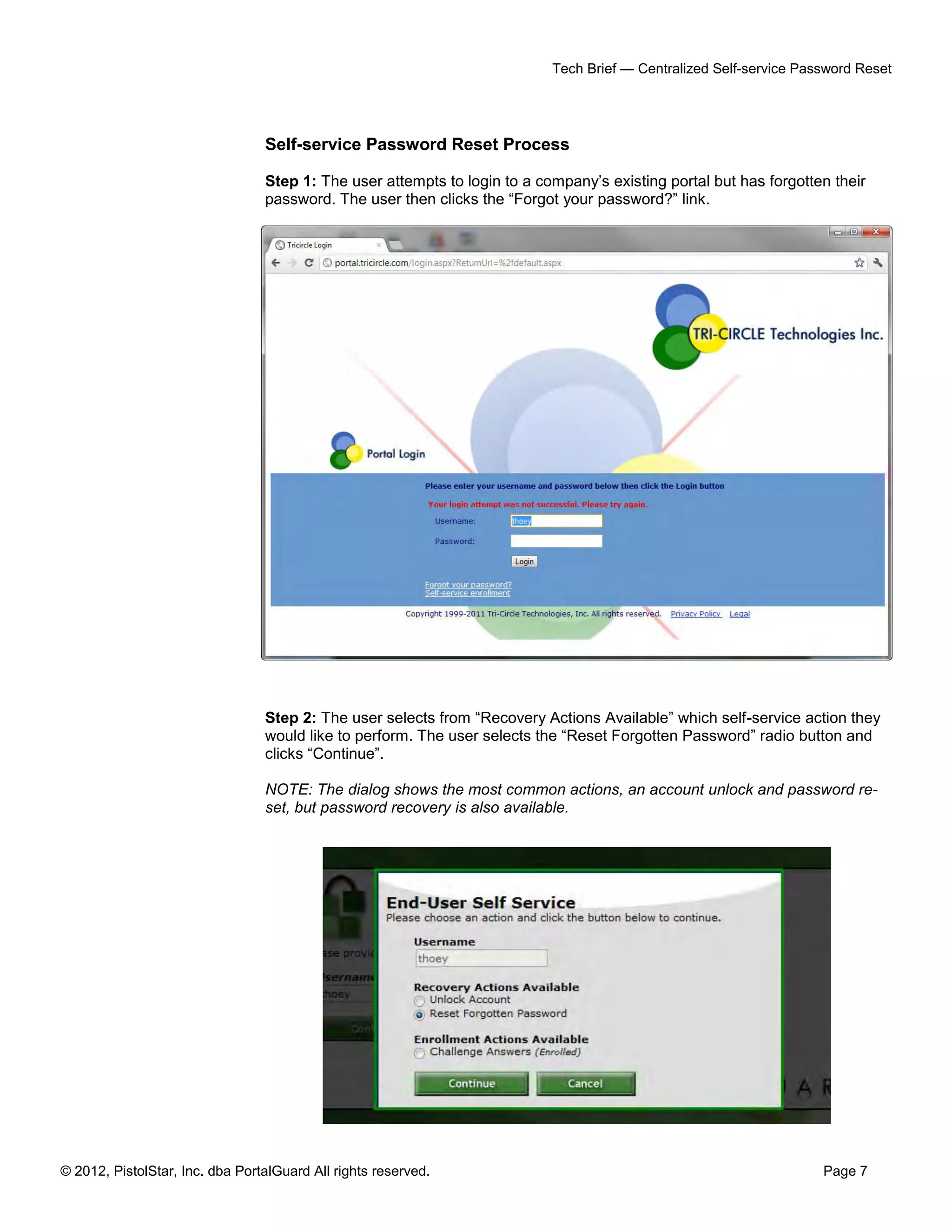 © 2012, PistolStar, Inc. dba PortalGuard All rights reserved. Page 7
Tech Brief — Centralized Self-service Password Reset
Self-service Password Reset Process
Step 1: The user attempts to login to a company’s existing portal but has forgotten their
password. The user then clicks the “Forgot your password?” link.
Step 2: The user selects from “Recovery Actions Available” which self-service action they
would like to perform. The user selects the “Reset Forgotten Password” radio button and
clicks “Continue”.
NOTE: The dialog shows the most common actions, an account unlock and password re-
set, but password recovery is also available.
 
