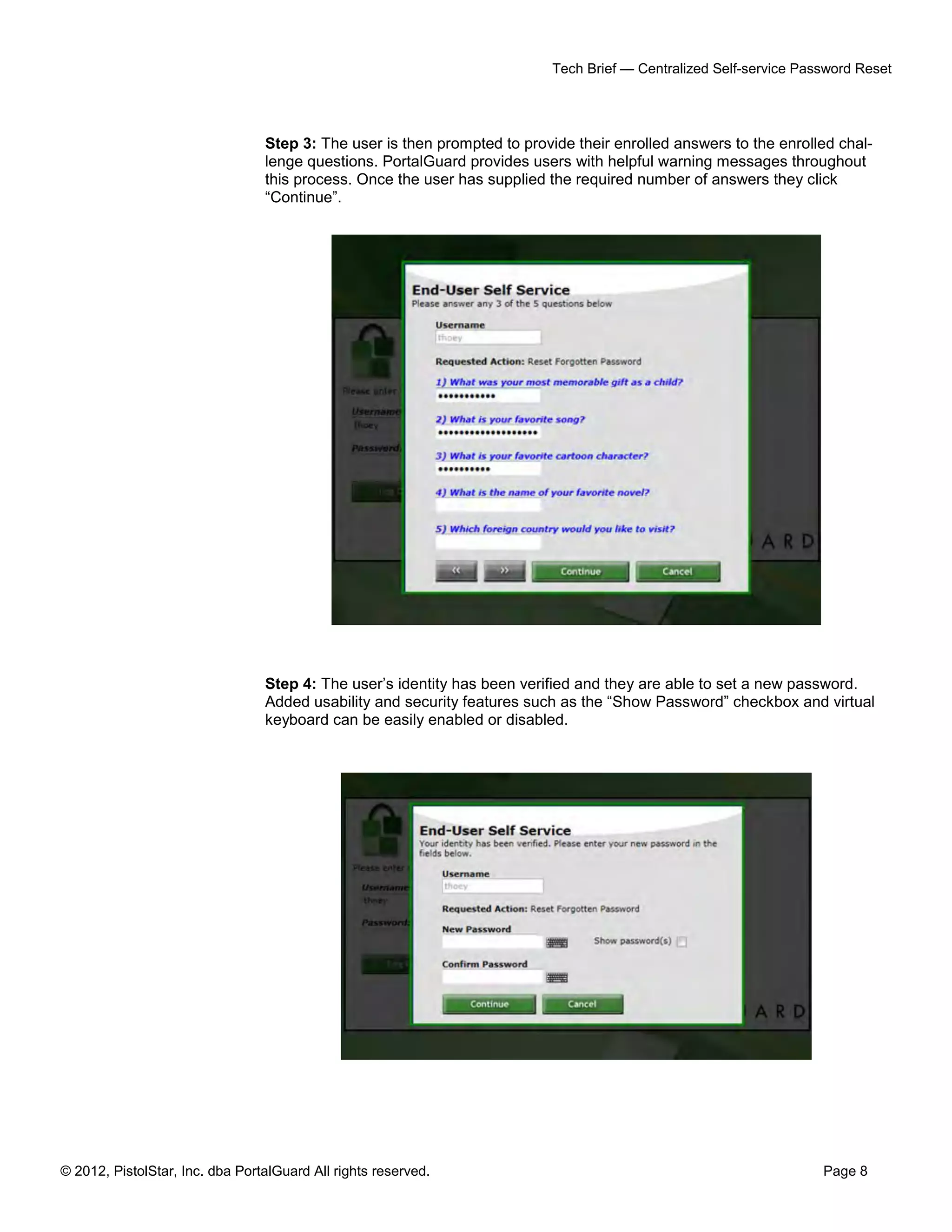 © 2012, PistolStar, Inc. dba PortalGuard All rights reserved. Page 8
Tech Brief — Centralized Self-service Password Reset
Step 3: The user is then prompted to provide their enrolled answers to the enrolled chal-
lenge questions. PortalGuard provides users with helpful warning messages throughout
this process. Once the user has supplied the required number of answers they click
“Continue”.
Step 4: The user’s identity has been verified and they are able to set a new password.
Added usability and security features such as the “Show Password” checkbox and virtual
keyboard can be easily enabled or disabled.
 
