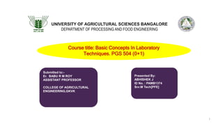 UNIVERSITY OF AGRICULTURAL SCIENCES BANGALORE
DEPARTMENT OF PROCESSING AND FOOD ENGINEERING
Submitted to:-
Er. BABU R M ROY
ASSISTANT PROFESSOR
COLLEGE OF AGRICULTURAL
ENGINEERING,GKVK
Presented By:
ABHISHEK J
ID No. : PAMB1374
Snr.M Tech[PFE]
Course title: Basic Concepts In Laboratory
Techniques. PGS 504 (0+1)
1
 