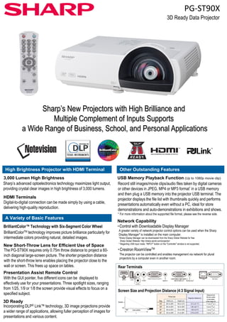 PG‐ST90X 
3D Ready Data Projector 
Sharp’s New Projectors with High Brilliance and 
Multiple Complement of Inputs Supports 
a Wide Range of Business, School, and Personal Applications 
High Brightness Projector with HDMI Terminal 
Other Outstanding Features 
3,000 Lumen High Brightness 
Sharp’s advanced optoelectronics technology maximizes light output, 
providing crystal clear images in high brightness of 3,000 lumens. 
HDMI Terminals 
Digital-to-digital connection can be made simply by using a cable, 
delivering high-quality reproduction. 
USB Memory Playback Function (Up to 1080p movie clip) 
Record still images/movie clips/audio files taken by digital cameras 
or other devices in JPEG, MP4 or MP3 format* in a USB memory 
and then plug a USB memory into the projector USB terminal. The 
projector displays the file list with thumbnails quickly and performs 
presentations automatically even without a PC, ideal for store 
demonstrations and auto-demonstrations in exhibitions and shows. 
* For more information about the supported file format please see the reverse side 
A Variety of Basic Features 
BrilliantColor™ Technology with Six-Segment Color Wheel 
BrilliantColorTM technology improves picture brilliance particularly for 
intermediate colors providing natural, detailed images. 
New Short-Throw Lens for Efficient Use of Space 
The PG-ST90X requires only 0 75m throw distance to project a 60- 
format, side. 
Network Capability 
・Control with Downloadable Display Manager 
A greater variety of network projector control options can be used when the Sharp 
Display Manager* is installed on the main computer. 
*Sharp Display Manager can be downloaded from the Sharp Global Website for free. 
Sharp Global Website: http://sharp-world.com/projector/ 
* Regarding USB input mode, "INPUT" button on the "Controller" window is not supported. 
・Crestron RoomViewTM 
0.75m inch diagonal large-screen picture. The shorter projection distance 
with the short-throw lens enables placing the projector close to the 
wall or screen. This frees up space on tables. 
Presentation Assist Remote Control 
With the GUI pointer, five different icons can be displayed to 
effectively use for your presentations. Three spotlight sizes, ranging 
RoomView 
The projector can be controlled and enables management via network for plural 
projectors by a computer even in another room. 
Rear Terminals 
from 1/25, 1/9 or 1/8 the screen provide visual effects to focus on a 
specified subject. 
Screen Size and Projection Distance (4:3 Signal Input) 
Picture size 
3D Ready Diag. Width (cm) Height (cm) 
90° Lens centre 
L 
Screen 
H 
Incorporating DLP® Link™ technology, 3D image projections provide 
a wider range of applications, allowing fuller perception of images for 
presentations and various content. 
Distance from 
the lens center 
to the bottom 
of the image [H] 
Projection distance [L] 
120" 244 cm (96") 183 cm (72") 1.51 m (4' 11") 11 cm (4 21/64") 
100" 203 cm (80") 152 cm (60") 1.26 m ((4' 1") 9 cm (3 39/64") 
80" 163 cm (64") 122 cm (48") 1.00 m (3' 4") 7 cm (2 57/64") 
60" 122 cm (48") 91 cm (36") 0.75 m (2' 6") 5 cm (2 11/64") 
 
