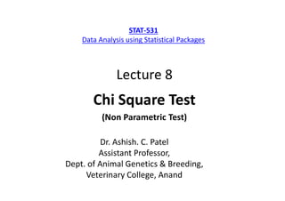 Lecture 8
Chi Square Test
(Non Parametric Test)
Dr. Ashish. C. Patel
Assistant Professor,
Dept. of Animal Genetics & Breeding,
Veterinary College, Anand
STAT-531
Data Analysis using Statistical Packages
 