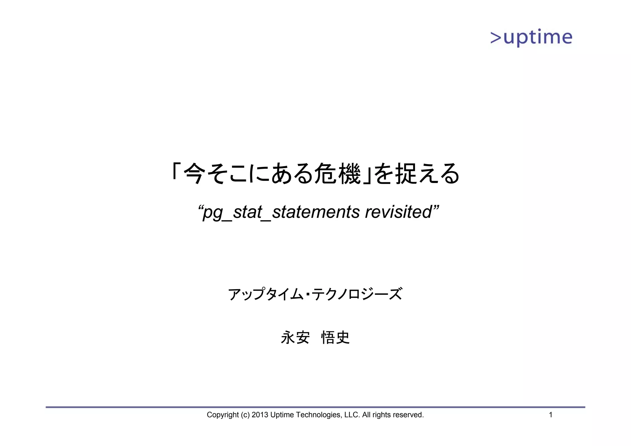「今そこにある危機」を捉える
 “pg_stat_statements revisited”



        アップタイム・テクノロジーズ

                        永安 悟史



  Copyright (c) 2013 Uptime Technologies, LLC. All rights reserved.   1
 