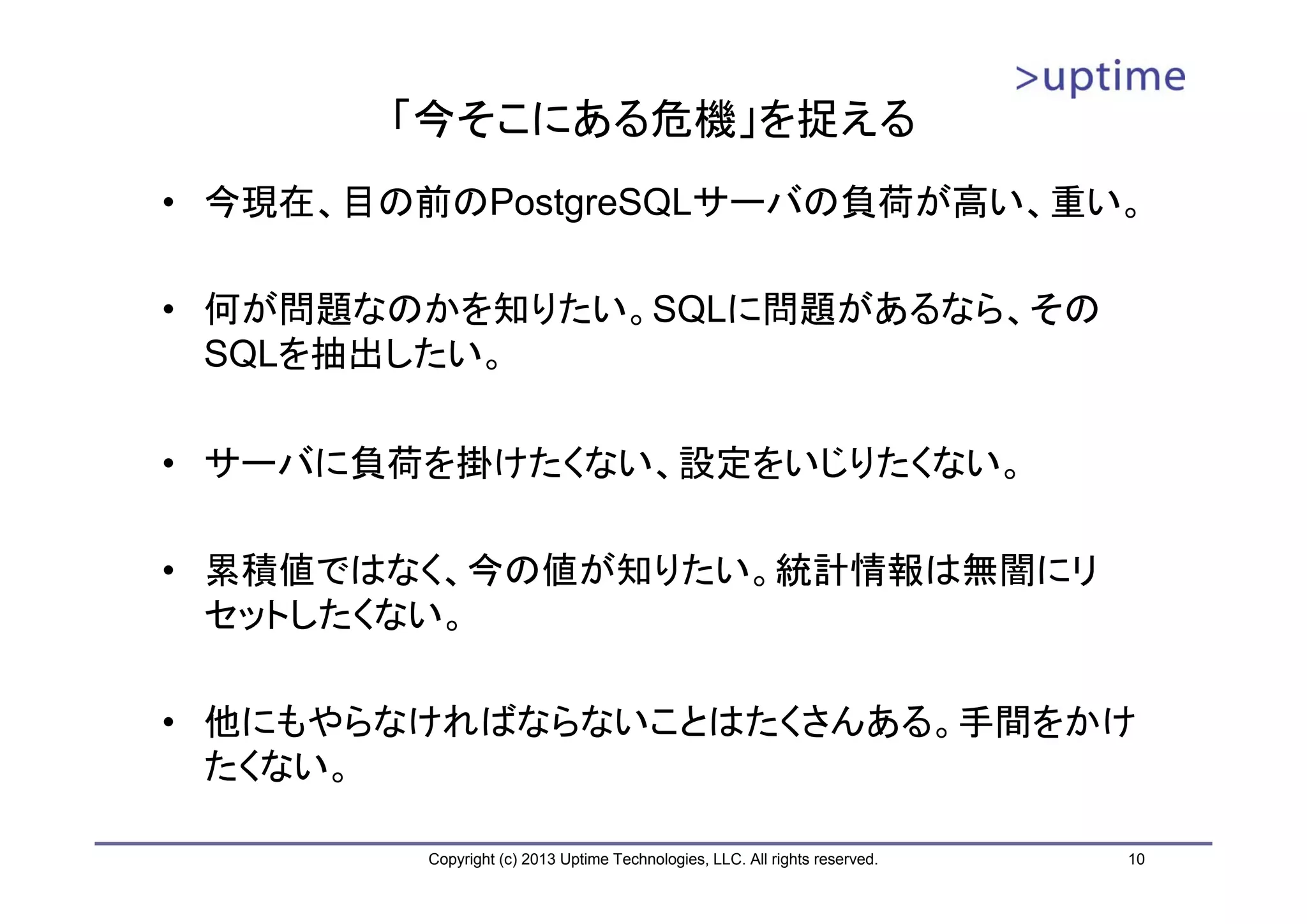 「今そこにある危機」を捉える
• 今現在、目の前のPostgreSQLサーバの負荷が高い、重い。

• 何が問題なのかを知りたい。SQLに問題があるなら、その
  SQLを抽出したい。

• サーバに負荷を掛けたくない、設定をいじりたくない。

• 累積値ではなく、今の値が知りたい。統計情報は無闇にリ
  セットしたくない。

• 他にもやらなければならないことはたくさんある。手間をかけ
  たくない。

        Copyright (c) 2013 Uptime Technologies, LLC. All rights reserved.   10
 