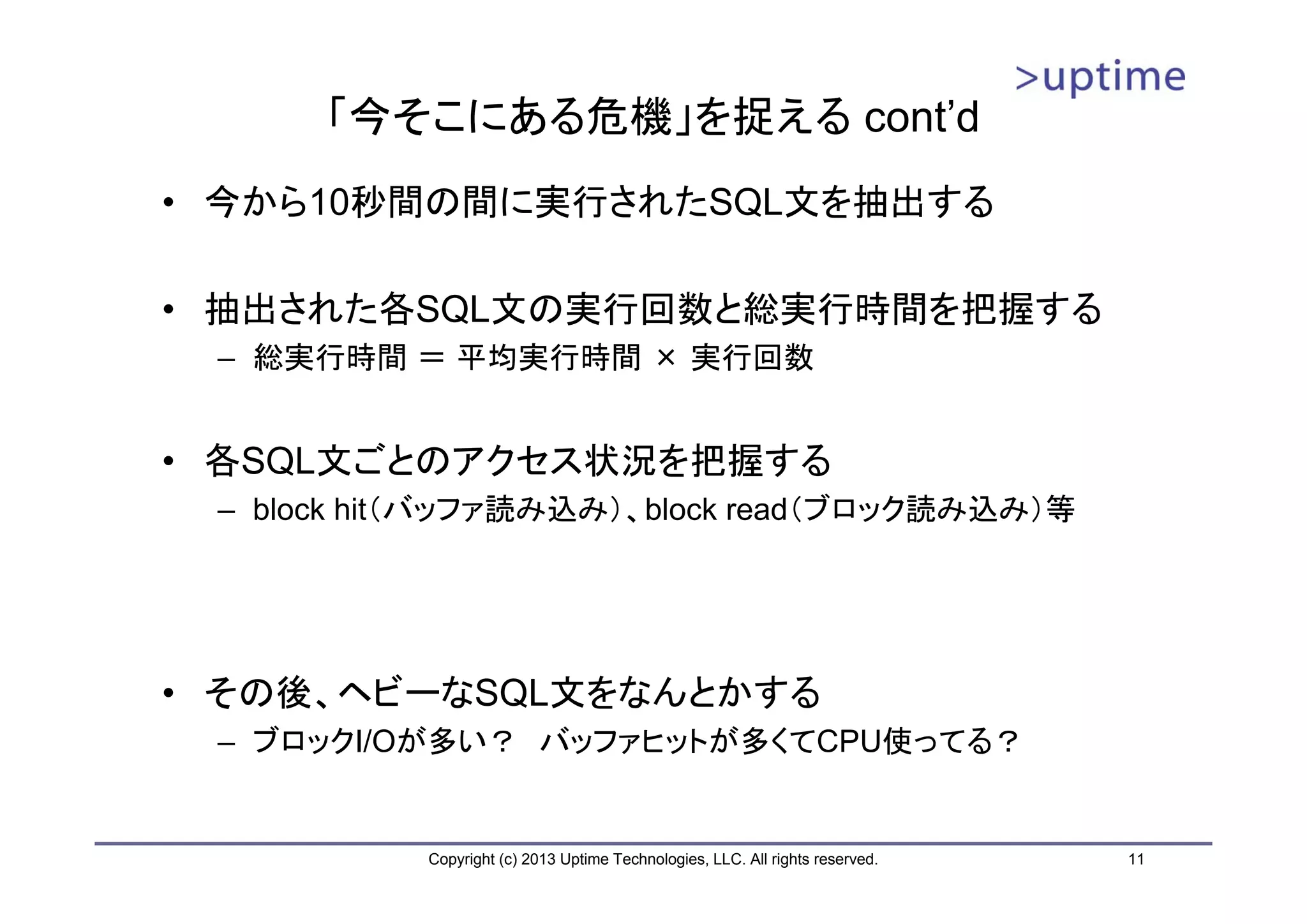 「今そこにある危機」を捉える cont’d
• 今から10秒間の間に実行されたSQL文を抽出する

• 抽出された各SQL文の実行回数と総実行時間を把握する
 – 総実行時間 ＝ 平均実行時間 × 実行回数


• 各SQL文ごとのアクセス状況を把握する
 – block hit（バッファ読み込み）、block read（ブロック読み込み）等




• その後、ヘビーなSQL文をなんとかする
 – ブロックI/Oが多い？ バッファヒットが多くてCPU使ってる？


           Copyright (c) 2013 Uptime Technologies, LLC. All rights reserved.   11
 