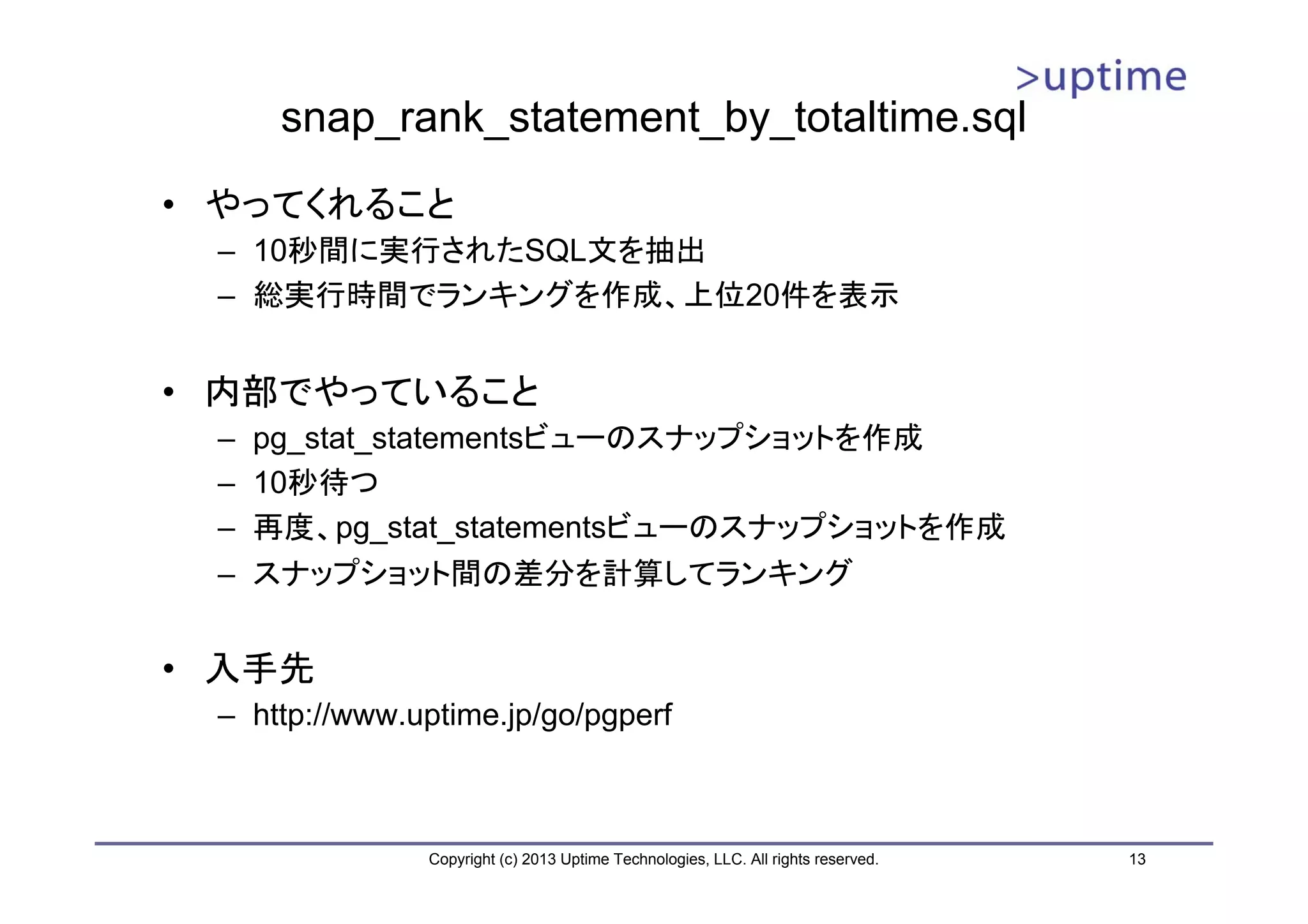 snap_rank_statement_by_totaltime.sql
• やってくれること
 – 10秒間に実行されたSQL文を抽出
 – 総実行時間でランキングを作成、上位20件を表示


• 内部でやっていること
 –   pg_stat_statementsビューのスナップショットを作成
 –   10秒待つ
 –   再度、pg_stat_statementsビューのスナップショットを作成
 –   スナップショット間の差分を計算してランキング


• 入手先
 – http://www.uptime.jp/go/pgperf



               Copyright (c) 2013 Uptime Technologies, LLC. All rights reserved.   13
 