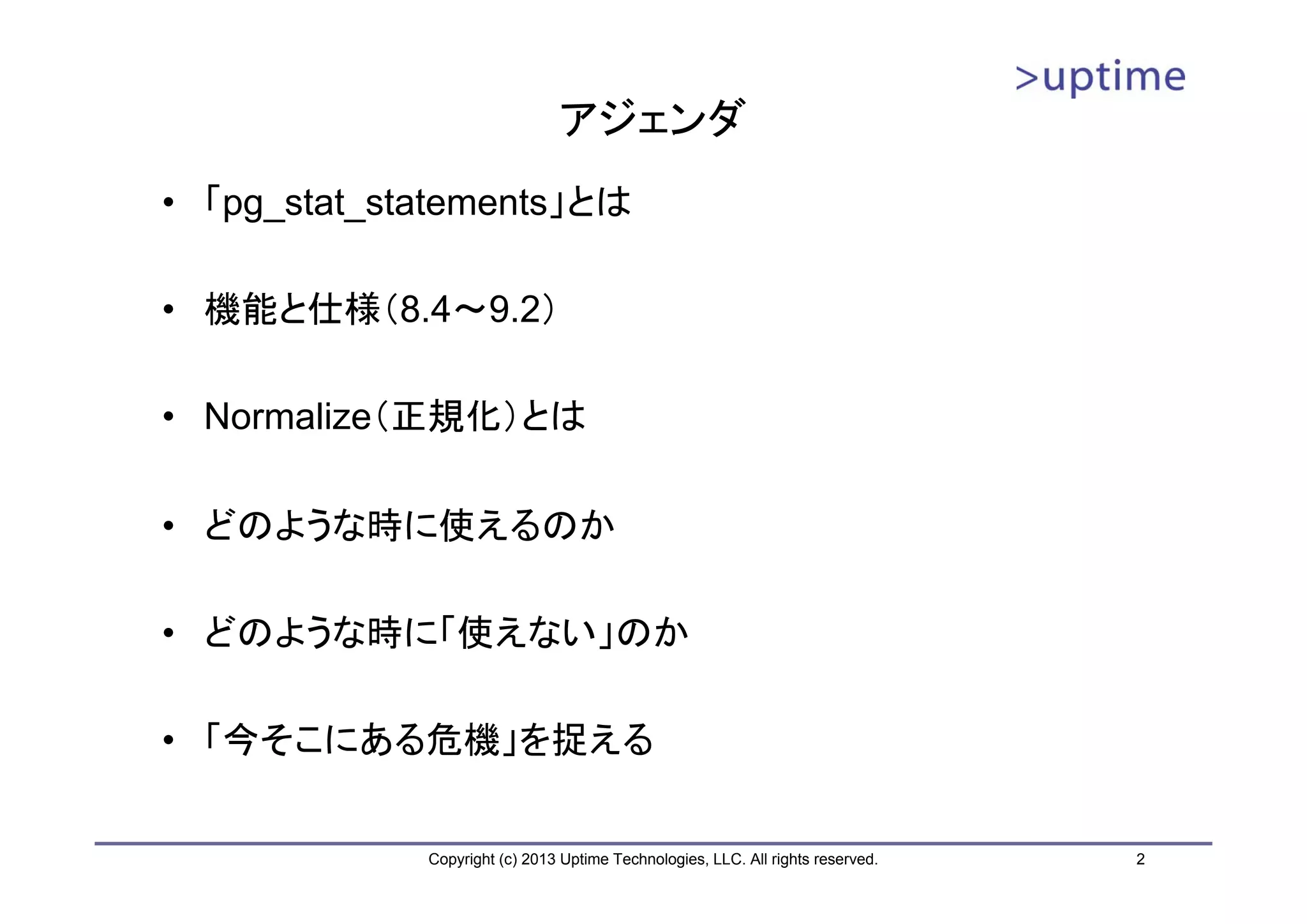 アジェンダ
• 「pg_stat_statements」とは

• 機能と仕様（8.4～9.2）

• Normalize（正規化）とは

• どのような時に使えるのか

• どのような時に「使えない」のか

• 「今そこにある危機」を捉える

             Copyright (c) 2013 Uptime Technologies, LLC. All rights reserved.   2
 