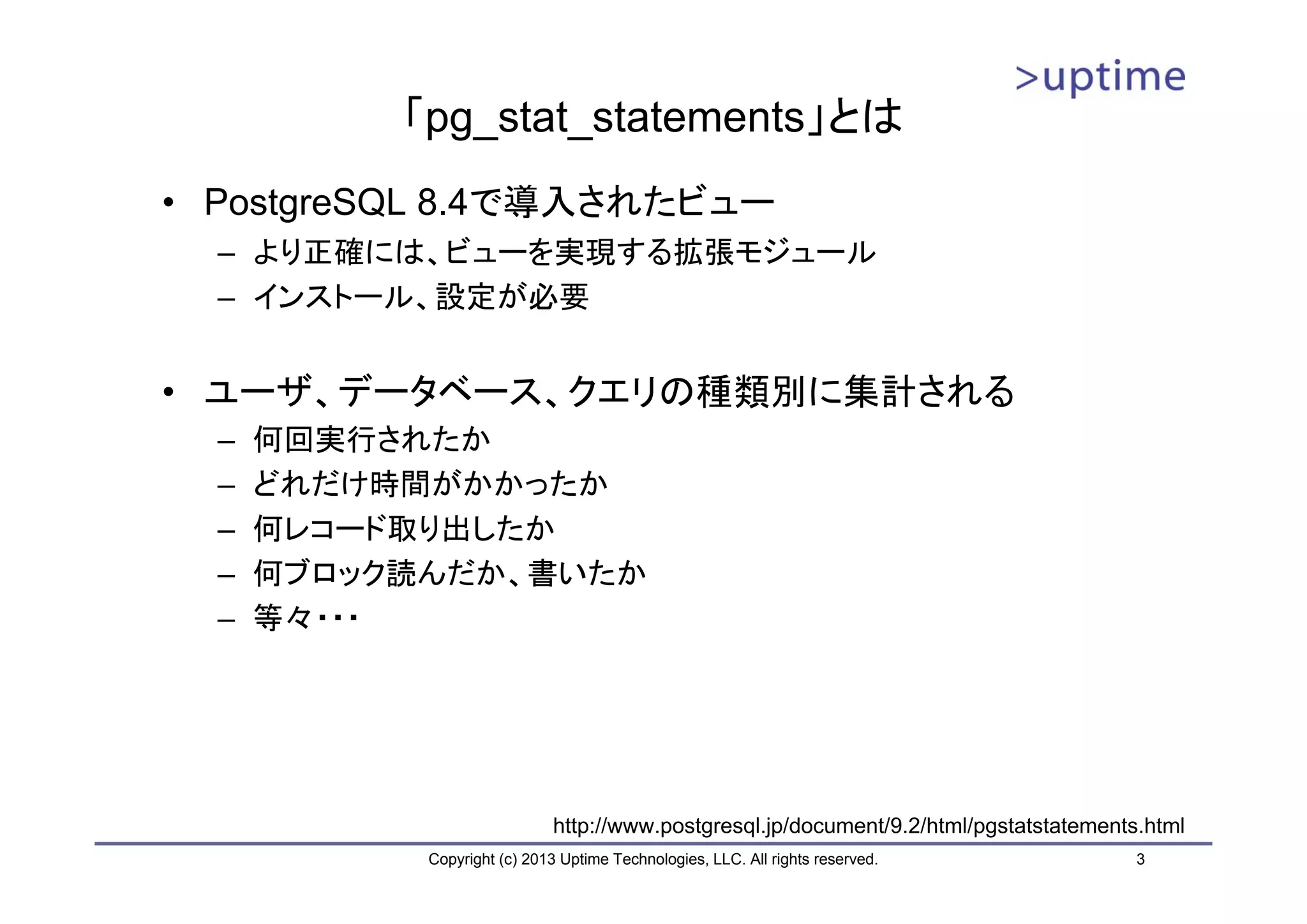 「pg_stat_statements」とは
• PostgreSQL 8.4で導入されたビュー
  – より正確には、ビューを実現する拡張モジュール
  – インストール、設定が必要


• ユーザ、データベース、クエリの種類別に集計される
  –   何回実行されたか
  –   どれだけ時間がかかったか
  –   何レコード取り出したか
  –   何ブロック読んだか、書いたか
  –   等々・・・




                             http://www.postgresql.jp/document/9.2/html/pgstatstatements.html
            Copyright (c) 2013 Uptime Technologies, LLC. All rights reserved.           3
 