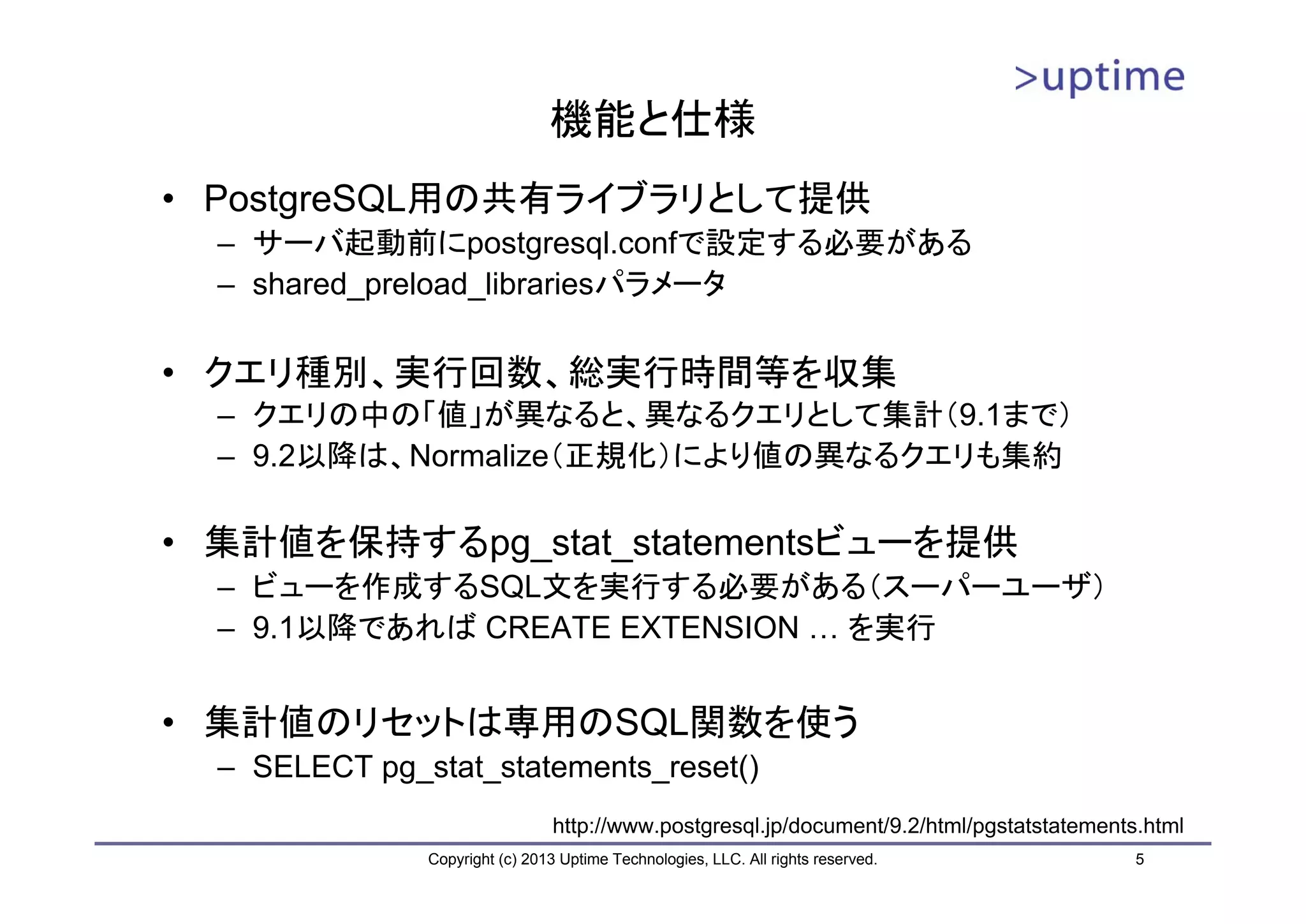 機能と仕様
• PostgreSQL用の共有ライブラリとして提供
  – サーバ起動前にpostgresql.confで設定する必要がある
  – shared_preload_librariesパラメータ

• クエリ種別、実行回数、総実行時間等を収集
  – クエリの中の「値」が異なると、異なるクエリとして集計（9.1まで）
  – 9.2以降は、Normalize（正規化）により値の異なるクエリも集約

• 集計値を保持するpg_stat_statementsビューを提供
  – ビューを作成するSQL文を実行する必要がある（スーパーユーザ）
  – 9.1以降であれば CREATE EXTENSION … を実行


• 集計値のリセットは専用のSQL関数を使う
  – SELECT pg_stat_statements_reset()
                                http://www.postgresql.jp/document/9.2/html/pgstatstatements.html
               Copyright (c) 2013 Uptime Technologies, LLC. All rights reserved.           5
 