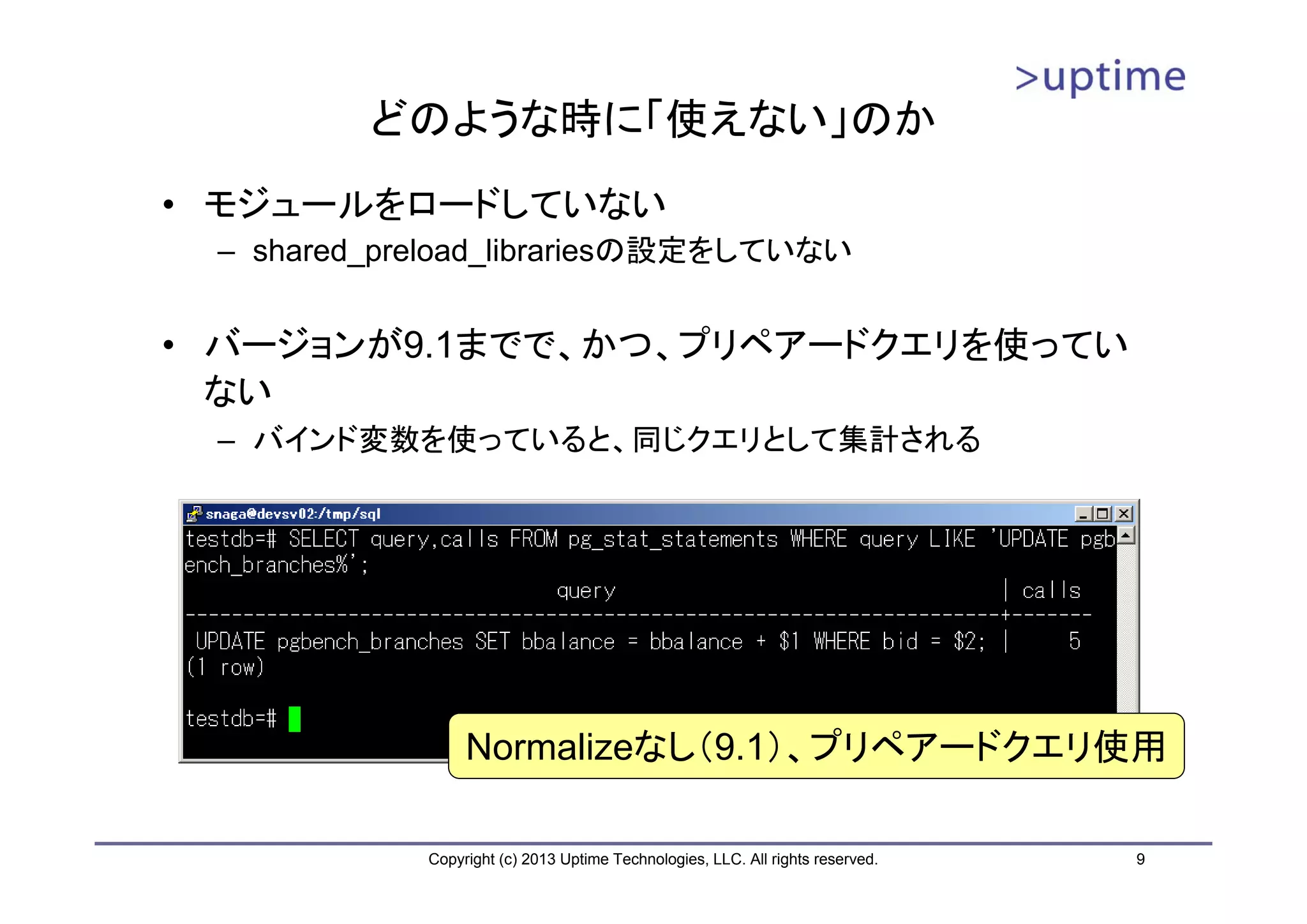 どのような時に「使えない」のか
• モジュールをロードしていない
 – shared_preload_librariesの設定をしていない


• バージョンが9.1までで、かつ、プリペアードクエリを使ってい
  ない
 – バインド変数を使っていると、同じクエリとして集計される




                 Normalizeなし（9.1）、プリペアードクエリ使用

            Copyright (c) 2013 Uptime Technologies, LLC. All rights reserved.   9
 