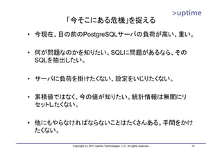 「今そこにある危機」を捉える
• 今現在、目の前のPostgreSQLサーバの負荷が高い、重い。

• 何が問題なのかを知りたい。SQLに問題があるなら、その
  SQLを抽出したい。

• サーバに負荷を掛けたくない、設定をいじりたくない。

• 累積値ではなく、今の値が知りたい。統計情報は無闇にリ
  セットしたくない。

• 他にもやらなければならないことはたくさんある。手間をかけ
  たくない。

        Copyright (c) 2013 Uptime Technologies, LLC. All rights reserved.   10
 