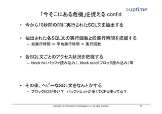 「今そこにある危機」を捉える cont’d
• 今から10秒間の間に実行されたSQL文を抽出する

• 抽出された各SQL文の実行回数と総実行時間を把握する
 – 総実行時間 ＝ 平均実行時間 × 実行回数


• 各SQL文ごとのアクセス状況を把握する
 – block hit（バッファ読み込み）、block read（ブロック読み込み）等




• その後、ヘビーなSQL文をなんとかする
 – ブロックI/Oが多い？ バッファヒットが多くてCPU使ってる？


           Copyright (c) 2013 Uptime Technologies, LLC. All rights reserved.   11
 