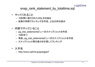 snap_rank_statement_by_totaltime.sql
• やってくれること
 – 10秒間に実行されたSQL文を抽出
 – 総実行時間でランキングを作成、上位20件を表示


• 内部でやっていること
 –   pg_stat_statementsビューのスナップショットを作成
 –   10秒待つ
 –   再度、pg_stat_statementsビューのスナップショットを作成
 –   スナップショット間の差分を計算してランキング


• 入手先
 – http://www.uptime.jp/go/pgperf



               Copyright (c) 2013 Uptime Technologies, LLC. All rights reserved.   13
 