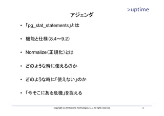 アジェンダ
• 「pg_stat_statements」とは

• 機能と仕様（8.4～9.2）

• Normalize（正規化）とは

• どのような時に使えるのか

• どのような時に「使えない」のか

• 「今そこにある危機」を捉える

             Copyright (c) 2013 Uptime Technologies, LLC. All rights reserved.   2
 