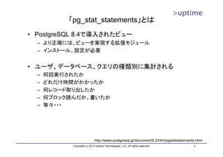「pg_stat_statements」とは
• PostgreSQL 8.4で導入されたビュー
  – より正確には、ビューを実現する拡張モジュール
  – インストール、設定が必要


• ユーザ、データベース、クエリの種類別に集計される
  –   何回実行されたか
  –   どれだけ時間がかかったか
  –   何レコード取り出したか
  –   何ブロック読んだか、書いたか
  –   等々・・・




                             http://www.postgresql.jp/document/9.2/html/pgstatstatements.html
            Copyright (c) 2013 Uptime Technologies, LLC. All rights reserved.           3
 
