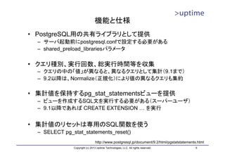 機能と仕様
• PostgreSQL用の共有ライブラリとして提供
  – サーバ起動前にpostgresql.confで設定する必要がある
  – shared_preload_librariesパラメータ

• クエリ種別、実行回数、総実行時間等を収集
  – クエリの中の「値」が異なると、異なるクエリとして集計（9.1まで）
  – 9.2以降は、Normalize（正規化）により値の異なるクエリも集約

• 集計値を保持するpg_stat_statementsビューを提供
  – ビューを作成するSQL文を実行する必要がある（スーパーユーザ）
  – 9.1以降であれば CREATE EXTENSION … を実行


• 集計値のリセットは専用のSQL関数を使う
  – SELECT pg_stat_statements_reset()
                                http://www.postgresql.jp/document/9.2/html/pgstatstatements.html
               Copyright (c) 2013 Uptime Technologies, LLC. All rights reserved.           5
 