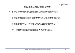 どのような時に使えるのか
• どのクエリがたくさん実行されているのかを知りたい

• どのクエリの実行に時間がかかっているのかを知りたい

• どのクエリがリソースを食っているのかを知りたい

• サーバログにSQLを大量に出力されても困る




        Copyright (c) 2013 Uptime Technologies, LLC. All rights reserved.   8
 