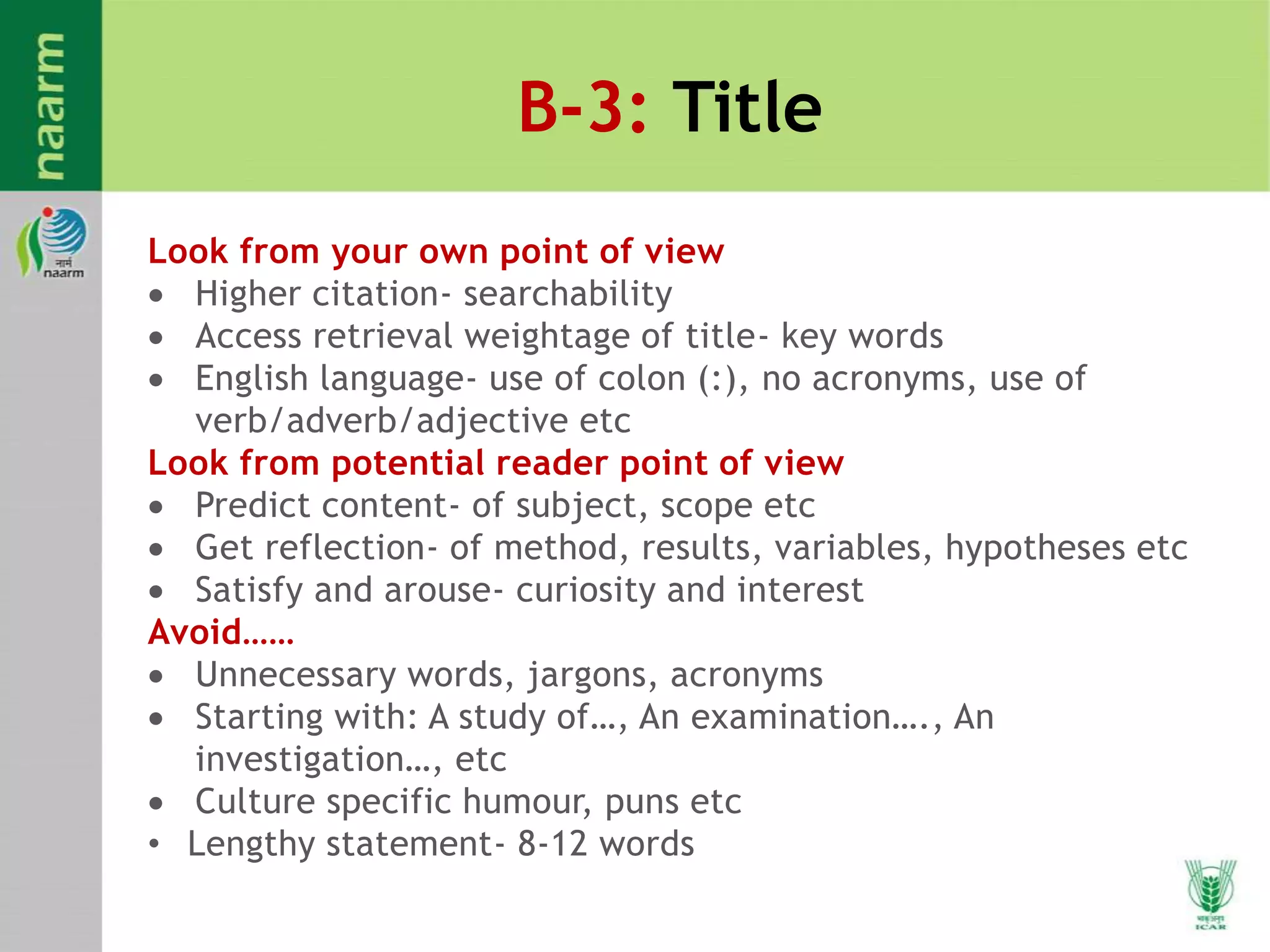 B-3: Title
Look from your own point of view
 Higher citation- searchability
 Access retrieval weightage of title- key words
 English language- use of colon (:), no acronyms, use of
verb/adverb/adjective etc
Look from potential reader point of view
 Predict content- of subject, scope etc
 Get reflection- of method, results, variables, hypotheses etc
 Satisfy and arouse- curiosity and interest
Avoid……
 Unnecessary words, jargons, acronyms
 Starting with: A study of…, An examination…., An
investigation…, etc
 Culture specific humour, puns etc
• Lengthy statement- 8-12 words
 