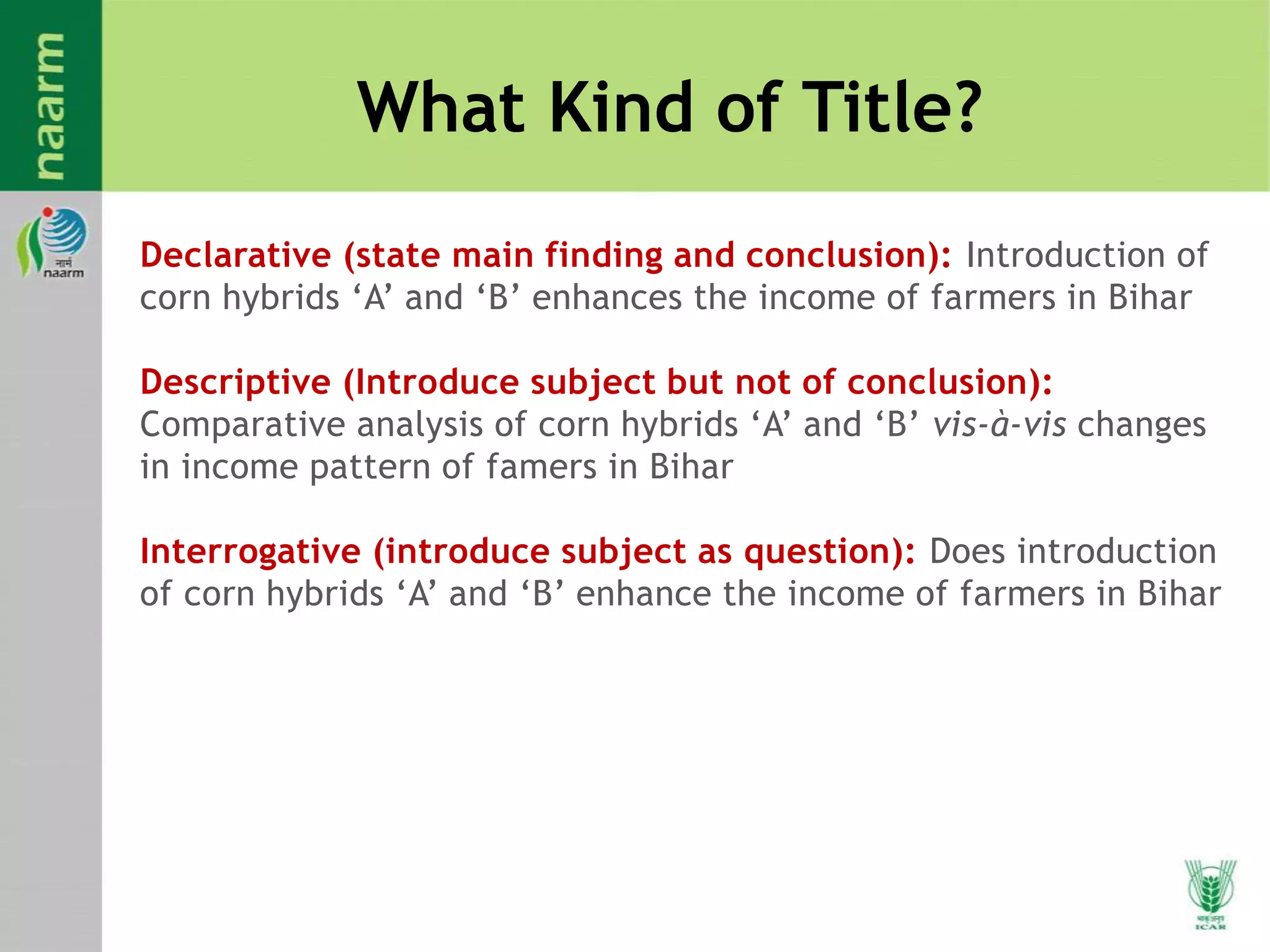 What Kind of Title?
Declarative (state main finding and conclusion): Introduction of
corn hybrids ‘A’ and ‘B’ enhances the income of farmers in Bihar
Descriptive (Introduce subject but not of conclusion):
Comparative analysis of corn hybrids ‘A’ and ‘B’ vis-à-vis changes
in income pattern of famers in Bihar
Interrogative (introduce subject as question): Does introduction
of corn hybrids ‘A’ and ‘B’ enhance the income of farmers in Bihar
 