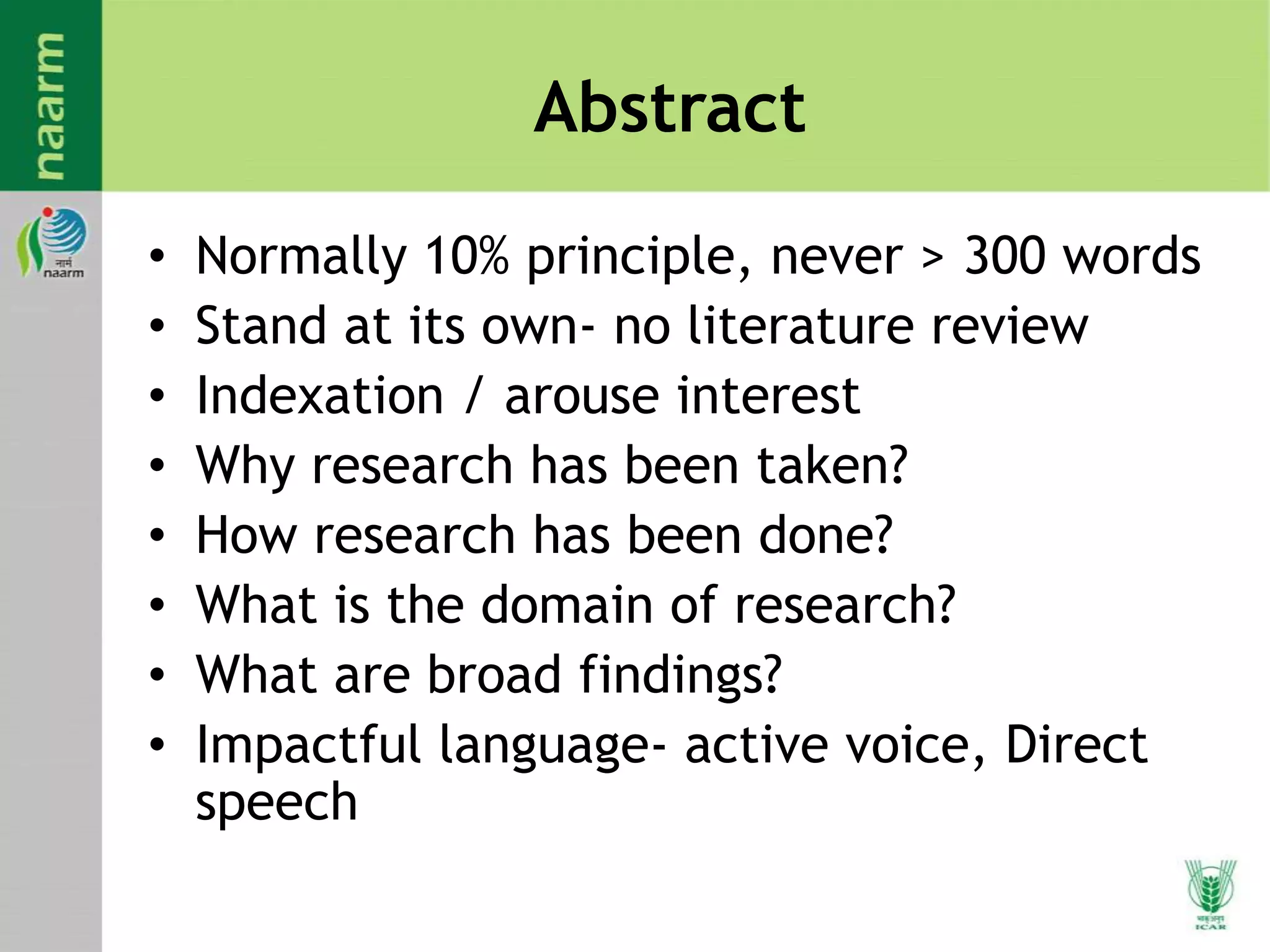Abstract
• Normally 10% principle, never > 300 words
• Stand at its own- no literature review
• Indexation / arouse interest
• Why research has been taken?
• How research has been done?
• What is the domain of research?
• What are broad findings?
• Impactful language- active voice, Direct
speech
 