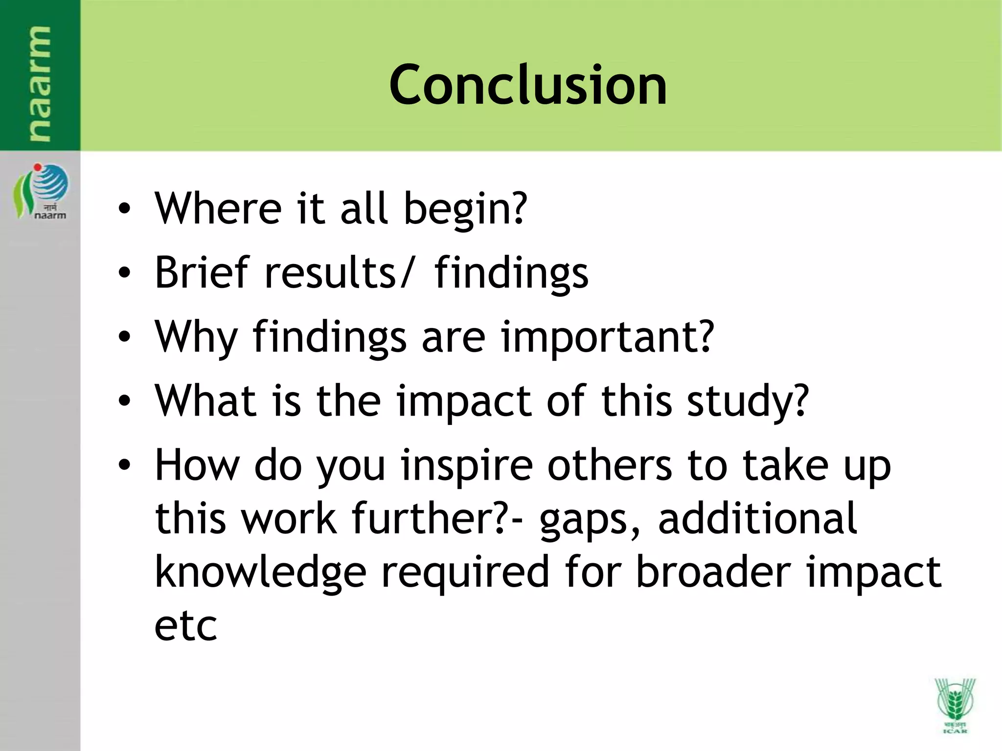 Conclusion
• Where it all begin?
• Brief results/ findings
• Why findings are important?
• What is the impact of this study?
• How do you inspire others to take up
this work further?- gaps, additional
knowledge required for broader impact
etc
 
