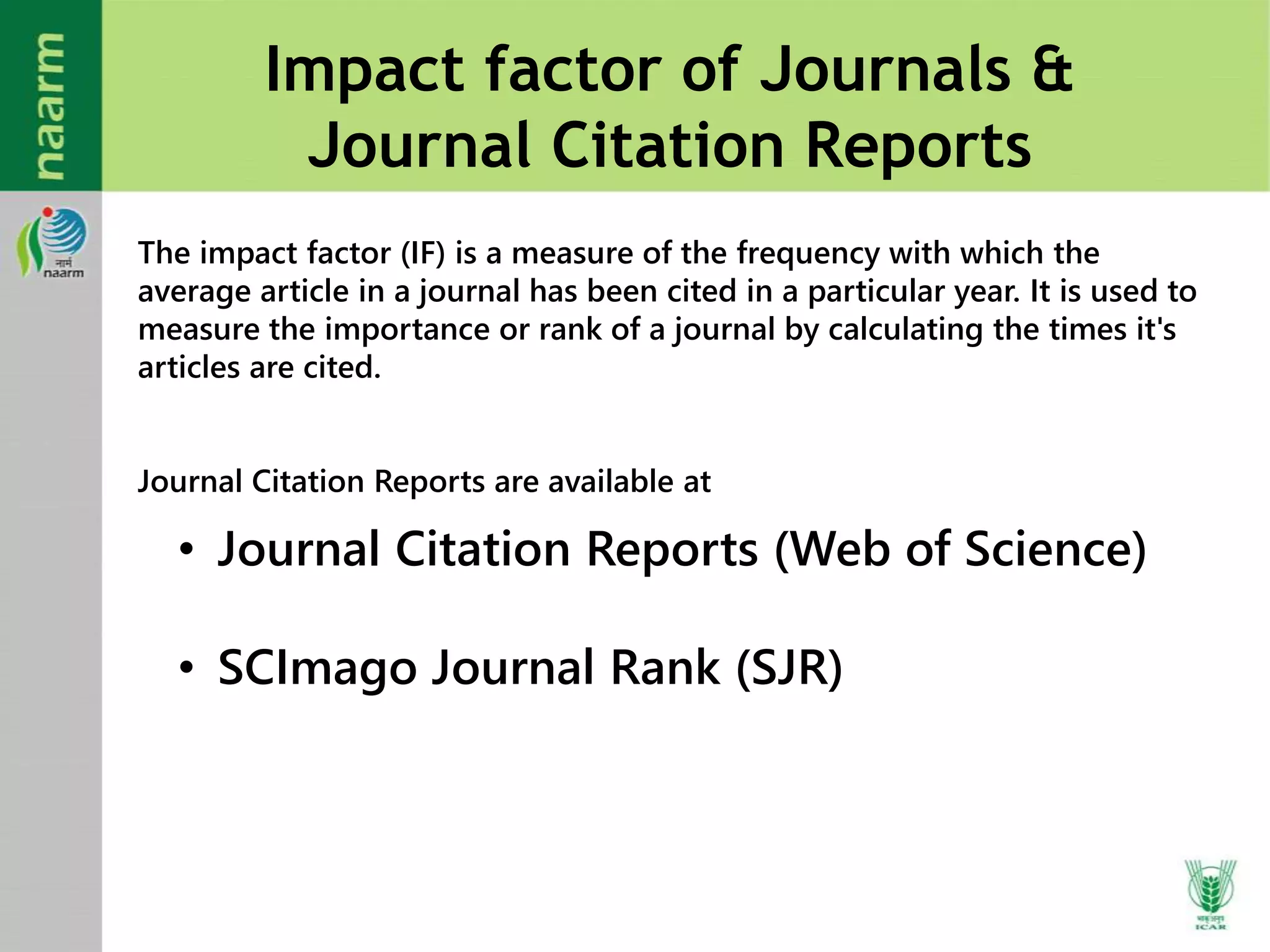 Impact factor of Journals &
Journal Citation Reports
The impact factor (IF) is a measure of the frequency with which the
average article in a journal has been cited in a particular year. It is used to
measure the importance or rank of a journal by calculating the times it's
articles are cited.
Journal Citation Reports are available at
• Journal Citation Reports (Web of Science)
• SCImago Journal Rank (SJR)
 