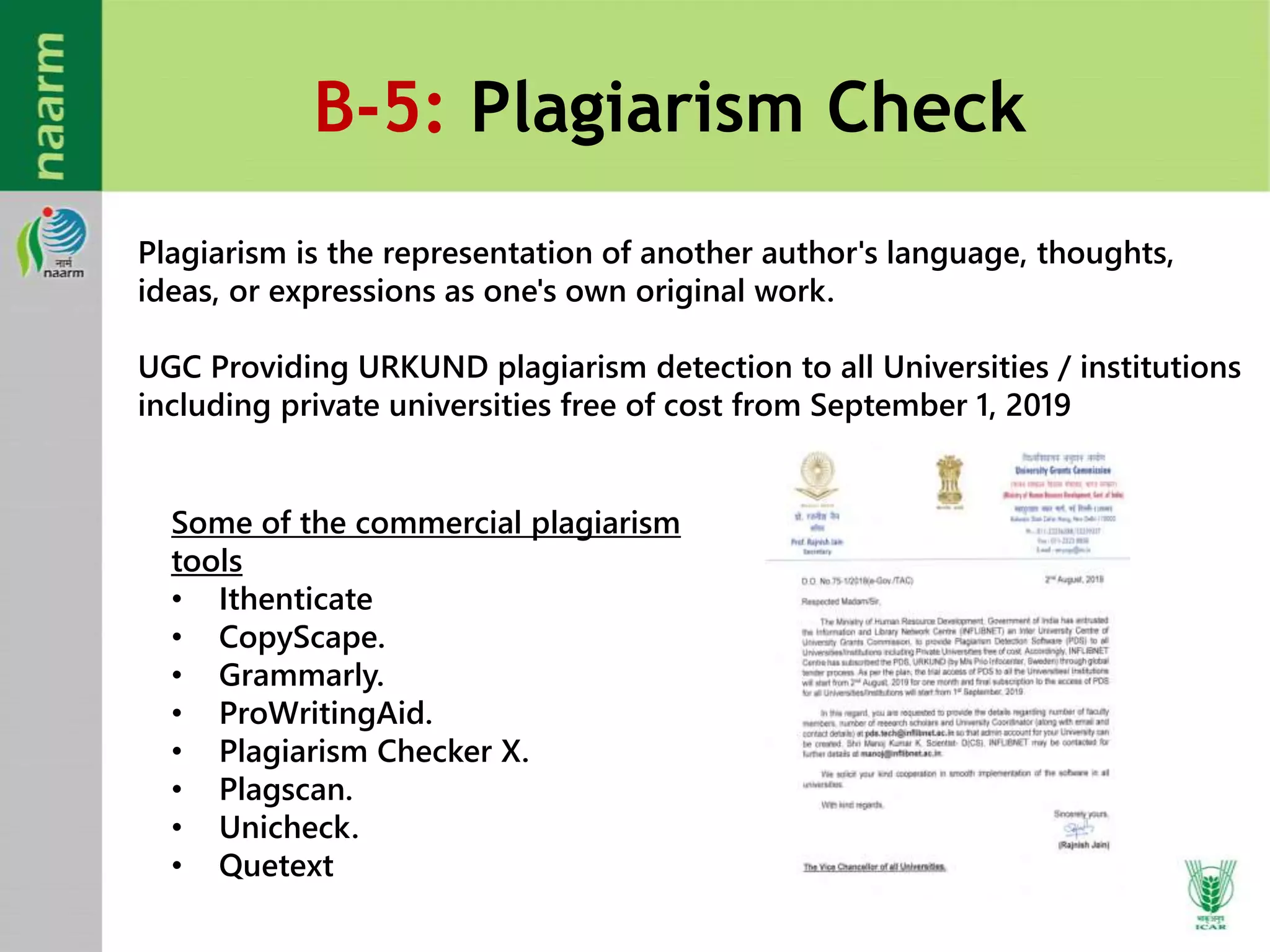 B-5: Plagiarism Check
Plagiarism is the representation of another author's language, thoughts,
ideas, or expressions as one's own original work.
UGC Providing URKUND plagiarism detection to all Universities / institutions
including private universities free of cost from September 1, 2019
Some of the commercial plagiarism
tools
• Ithenticate
• CopyScape.
• Grammarly.
• ProWritingAid.
• Plagiarism Checker X.
• Plagscan.
• Unicheck.
• Quetext
 