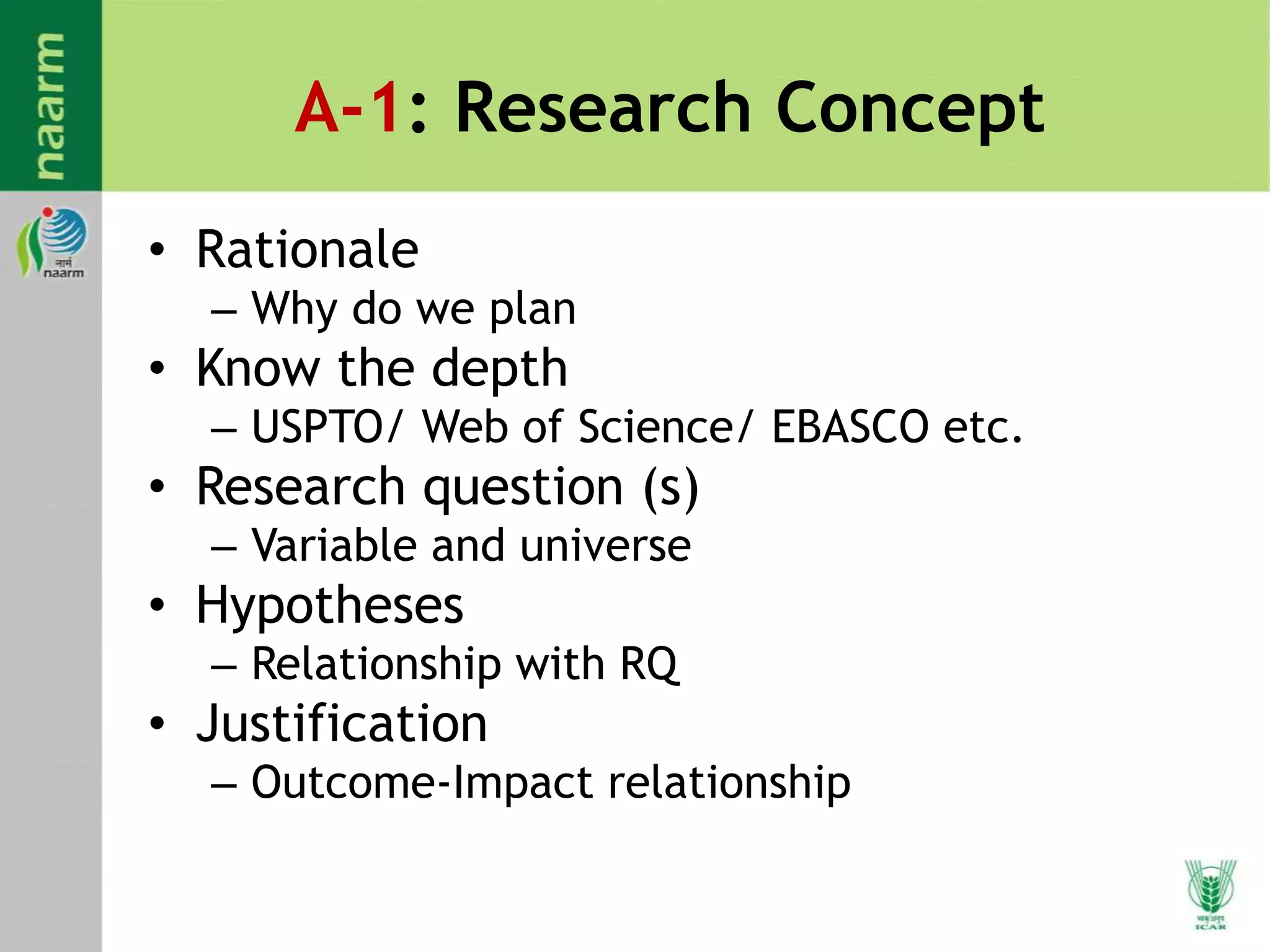A-1: Research Concept
• Rationale
– Why do we plan
• Know the depth
– USPTO/ Web of Science/ EBASCO etc.
• Research question (s)
– Variable and universe
• Hypotheses
– Relationship with RQ
• Justification
– Outcome-Impact relationship
 