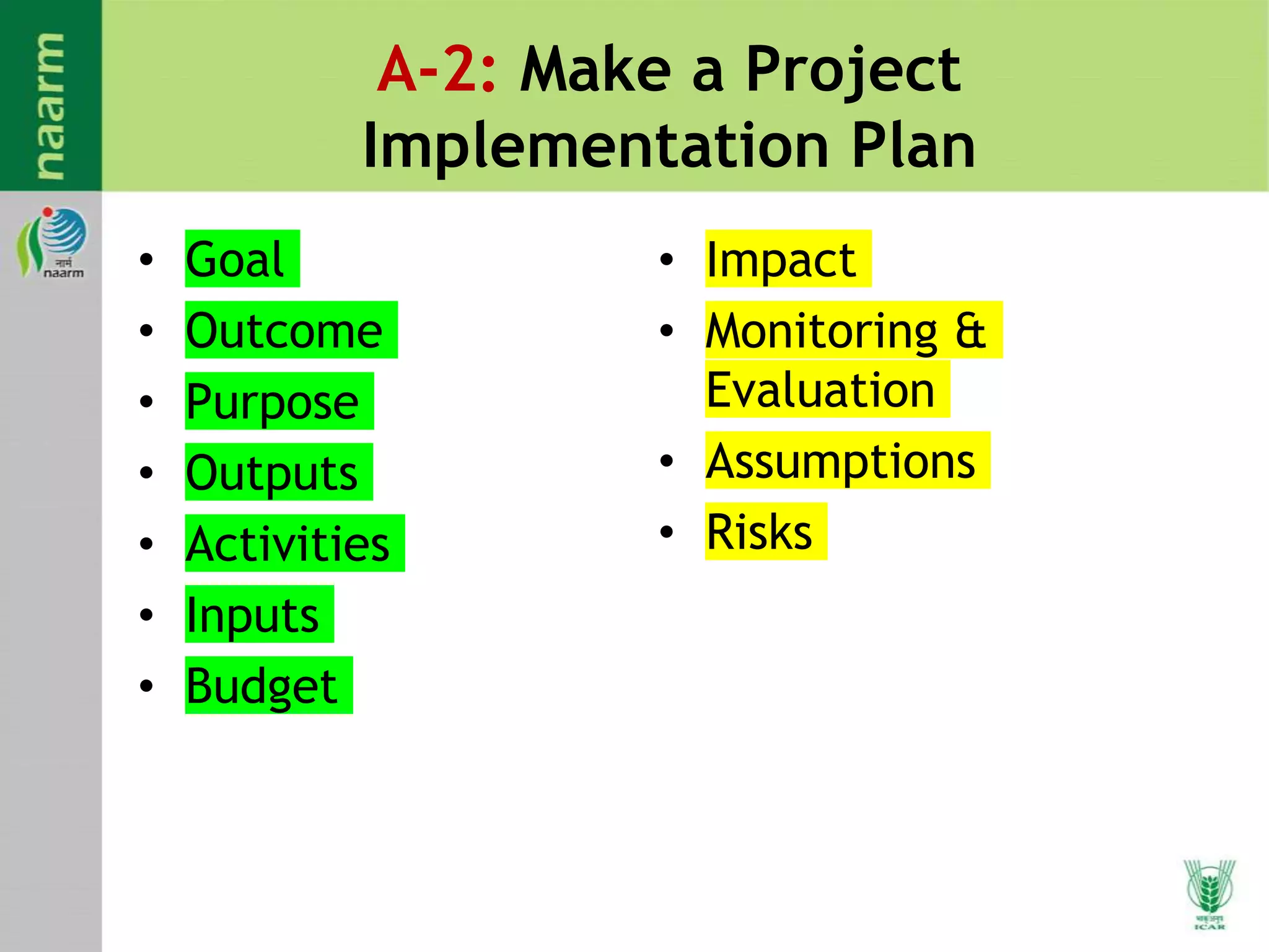 A-2: Make a Project
Implementation Plan
• Goal
• Outcome
• Purpose
• Outputs
• Activities
• Inputs
• Budget
• Impact
• Monitoring &
Evaluation
• Assumptions
• Risks
 