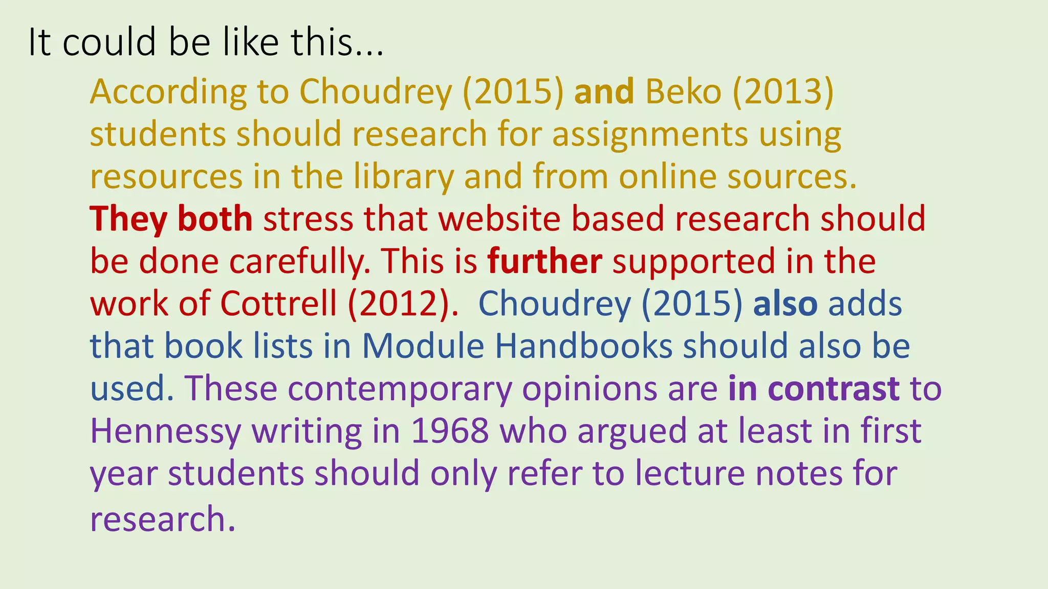 It could be like this...
According to Choudrey (2015) and Beko (2013)
students should research for assignments using
resources in the library and from online sources.
They both stress that website based research should
be done carefully. This is further supported in the
work of Cottrell (2012). Choudrey (2015) also adds
that book lists in Module Handbooks should also be
used. These contemporary opinions are in contrast to
Hennessy writing in 1968 who argued at least in first
year students should only refer to lecture notes for
research.
 