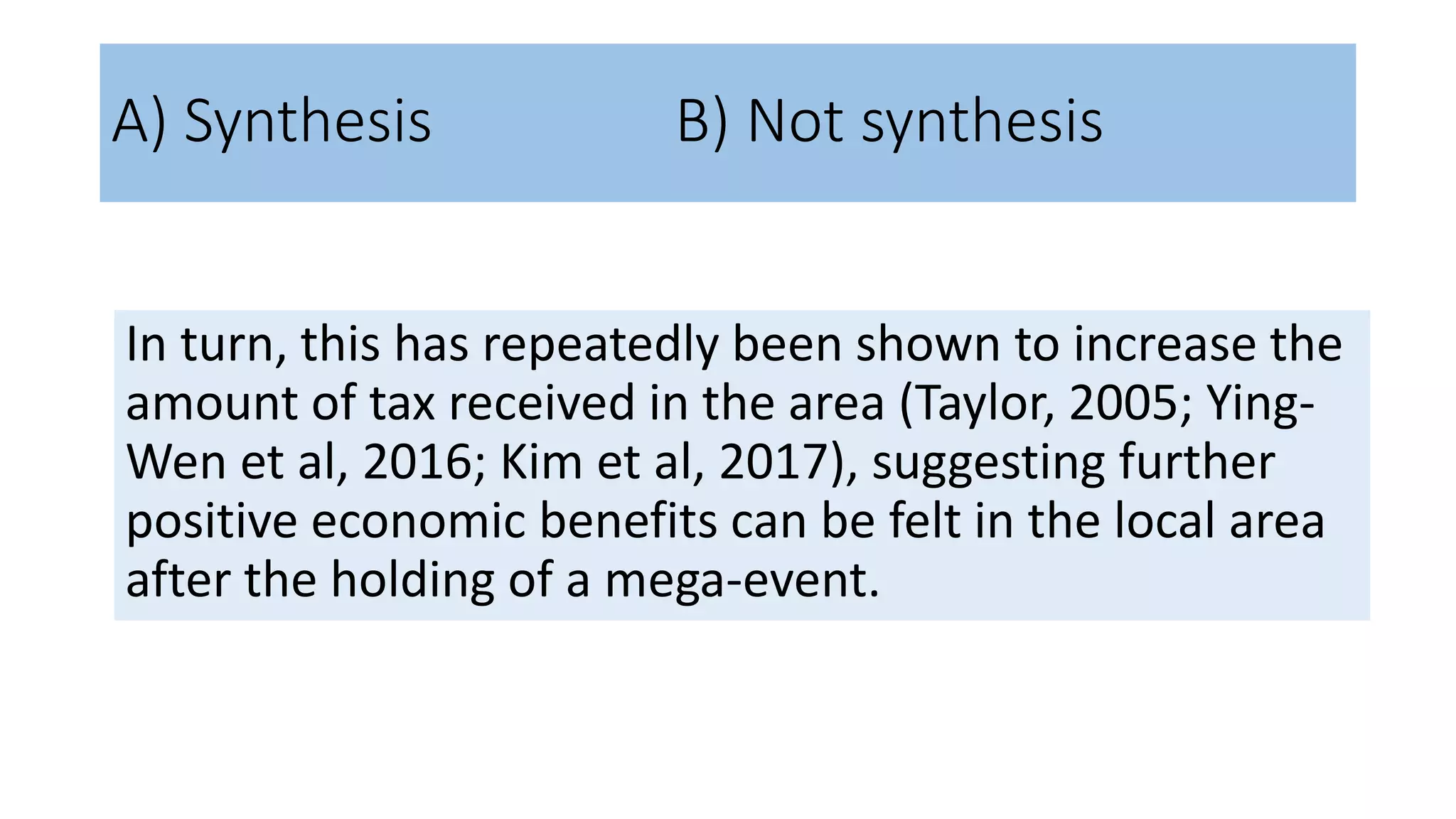 In turn, this has repeatedly been shown to increase the
amount of tax received in the area (Taylor, 2005; Ying-
Wen et al, 2016; Kim et al, 2017), suggesting further
positive economic benefits can be felt in the local area
after the holding of a mega-event.
A) Synthesis B) Not synthesis
 