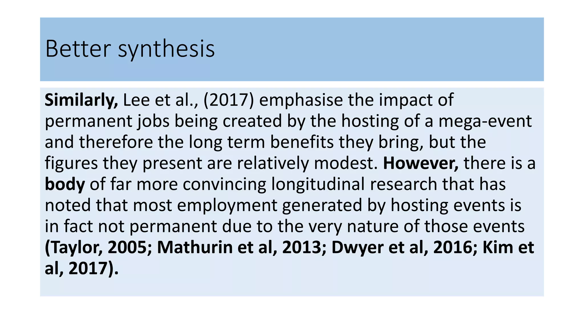 Better synthesis
Similarly, Lee et al., (2017) emphasise the impact of
permanent jobs being created by the hosting of a mega-event
and therefore the long term benefits they bring, but the
figures they present are relatively modest. However, there is a
body of far more convincing longitudinal research that has
noted that most employment generated by hosting events is
in fact not permanent due to the very nature of those events
(Taylor, 2005; Mathurin et al, 2013; Dwyer et al, 2016; Kim et
al, 2017).
 