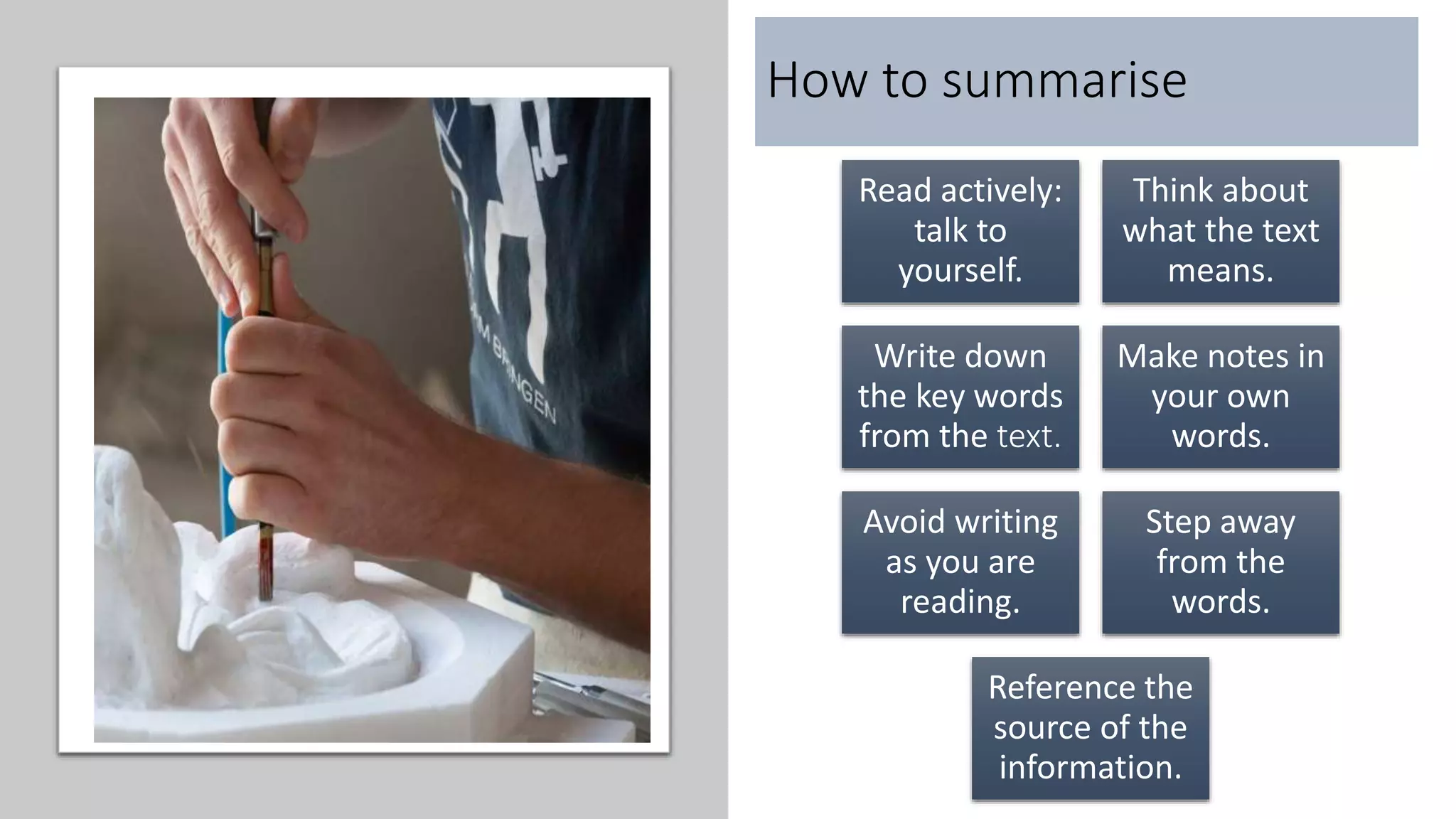 How to summarise
Read actively:
talk to
yourself.
Think about
what the text
means.
Write down
the key words
from the text.
Make notes in
your own
words.
Avoid writing
as you are
reading.
Step away
from the
words.
Reference the
source of the
information.
 