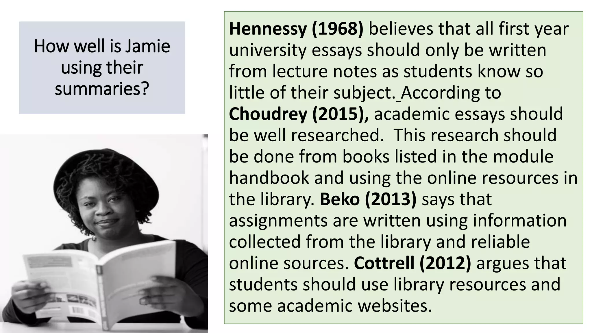 How well is Jamie
using their
summaries?
Hennessy (1968) believes that all first year
university essays should only be written
from lecture notes as students know so
little of their subject. According to
Choudrey (2015), academic essays should
be well researched. This research should
be done from books listed in the module
handbook and using the online resources in
the library. Beko (2013) says that
assignments are written using information
collected from the library and reliable
online sources. Cottrell (2012) argues that
students should use library resources and
some academic websites.
 