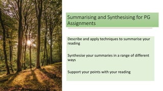 Summarising and Synthesising for PG
Assignments
Describe and apply techniques to summarise your
reading
Synthesise your summaries in a range of different
ways
Support your points with your reading
 