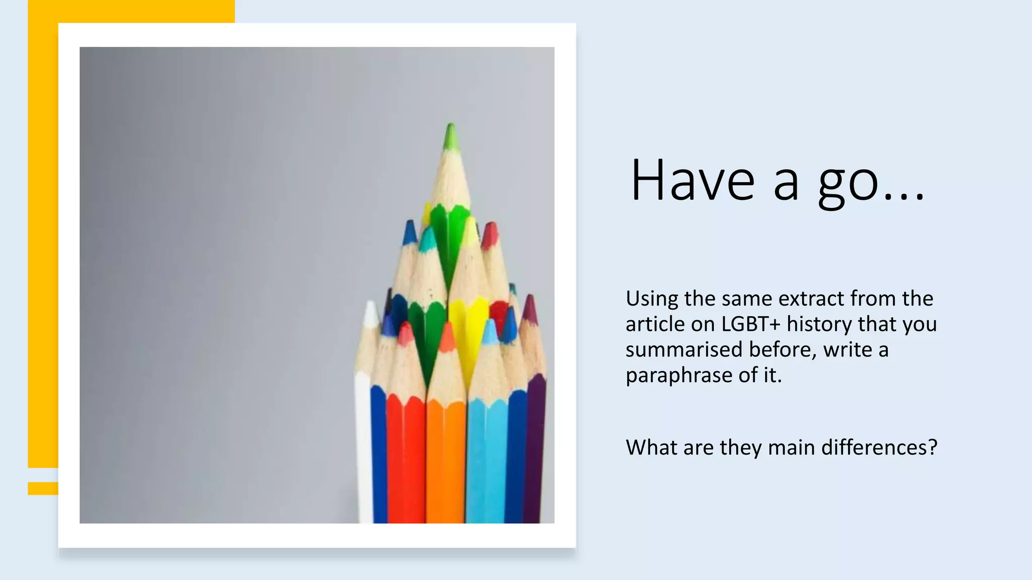 Have a go...
Using the same extract from the
article on LGBT+ history that you
summarised before, write a
paraphrase of it.
What are they main differences?
 