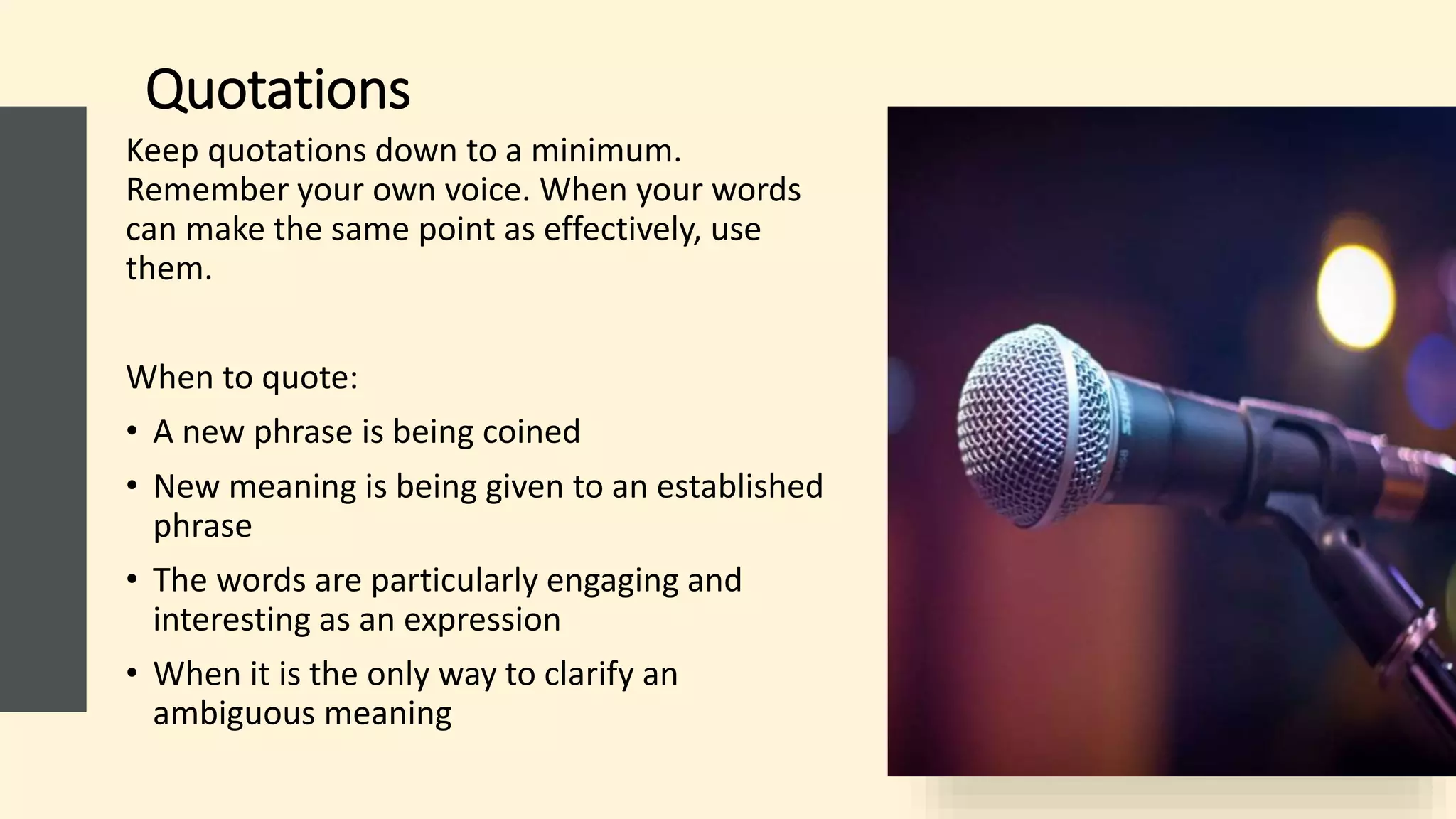 Quotations
Keep quotations down to a minimum.
Remember your own voice. When your words
can make the same point as effectively, use
them.
When to quote:
• A new phrase is being coined
• New meaning is being given to an established
phrase
• The words are particularly engaging and
interesting as an expression
• When it is the only way to clarify an
ambiguous meaning
 