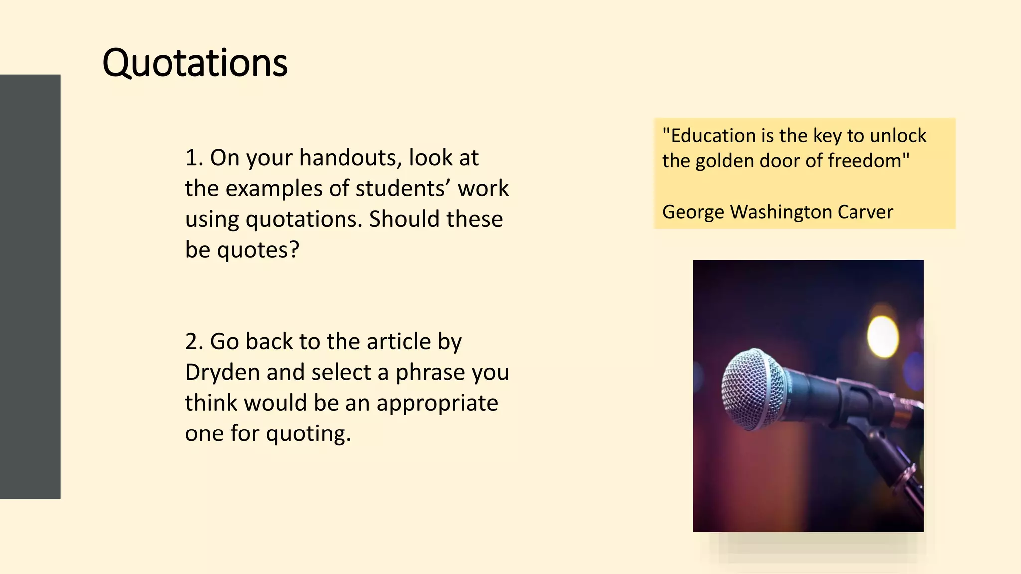 Quotations
1. On your handouts, look at
the examples of students’ work
using quotations. Should these
be quotes?​
2. Go back to the article by
Dryden and select a phrase you
think would be an appropriate
one for quoting.
"Education is the key to unlock
the golden door of freedom"
George Washington Carver
 