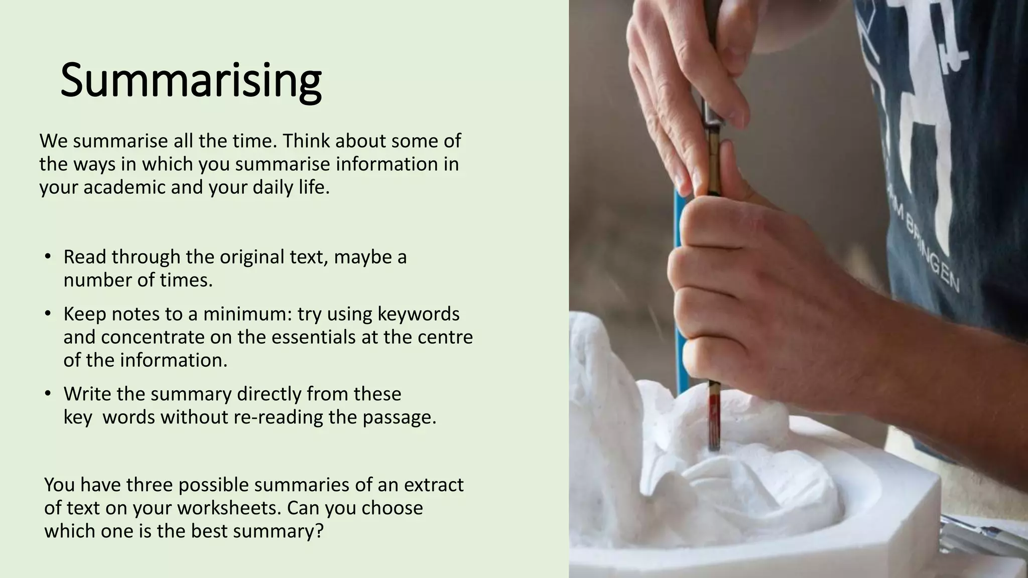 Summarising
We summarise all the time. Think about some of
the ways in which you summarise information in
your academic and your daily life.
• Read through the original text, maybe a
number of times.
• Keep notes to a minimum: try using keywords
and concentrate on the essentials at the centre
of the information.
• Write the summary directly from these
key words without re-reading the passage.
You have three possible summaries of an extract
of text on your worksheets. Can you choose
which one is the best summary?
 