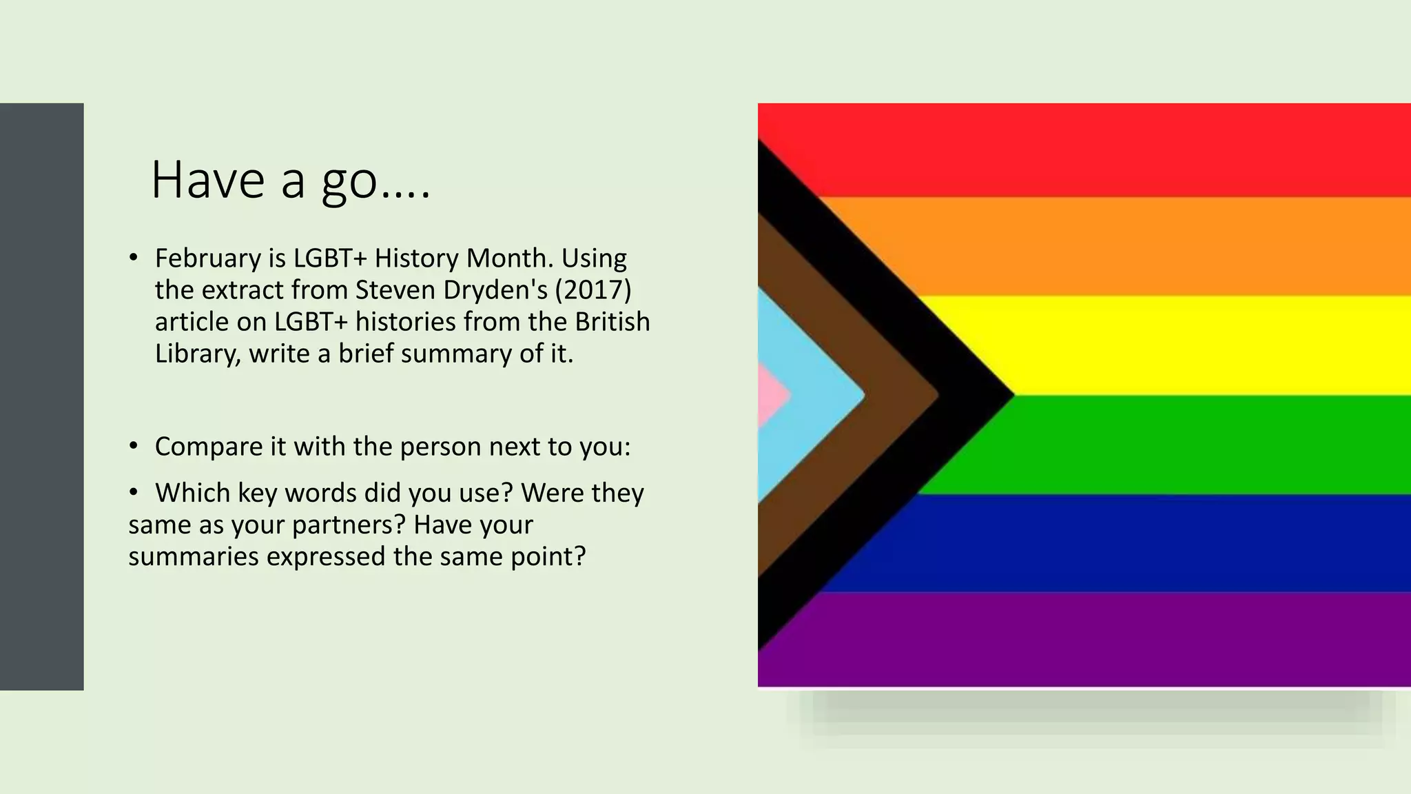 Have a go….
• February is LGBT+ History Month. Using
the extract from Steven Dryden's (2017)
article on LGBT+ histories from the British
Library, write a brief summary of it.
• Compare it with the person next to you:
• Which key words did you use? Were they
same as your partners? Have your
summaries expressed the same point?
 