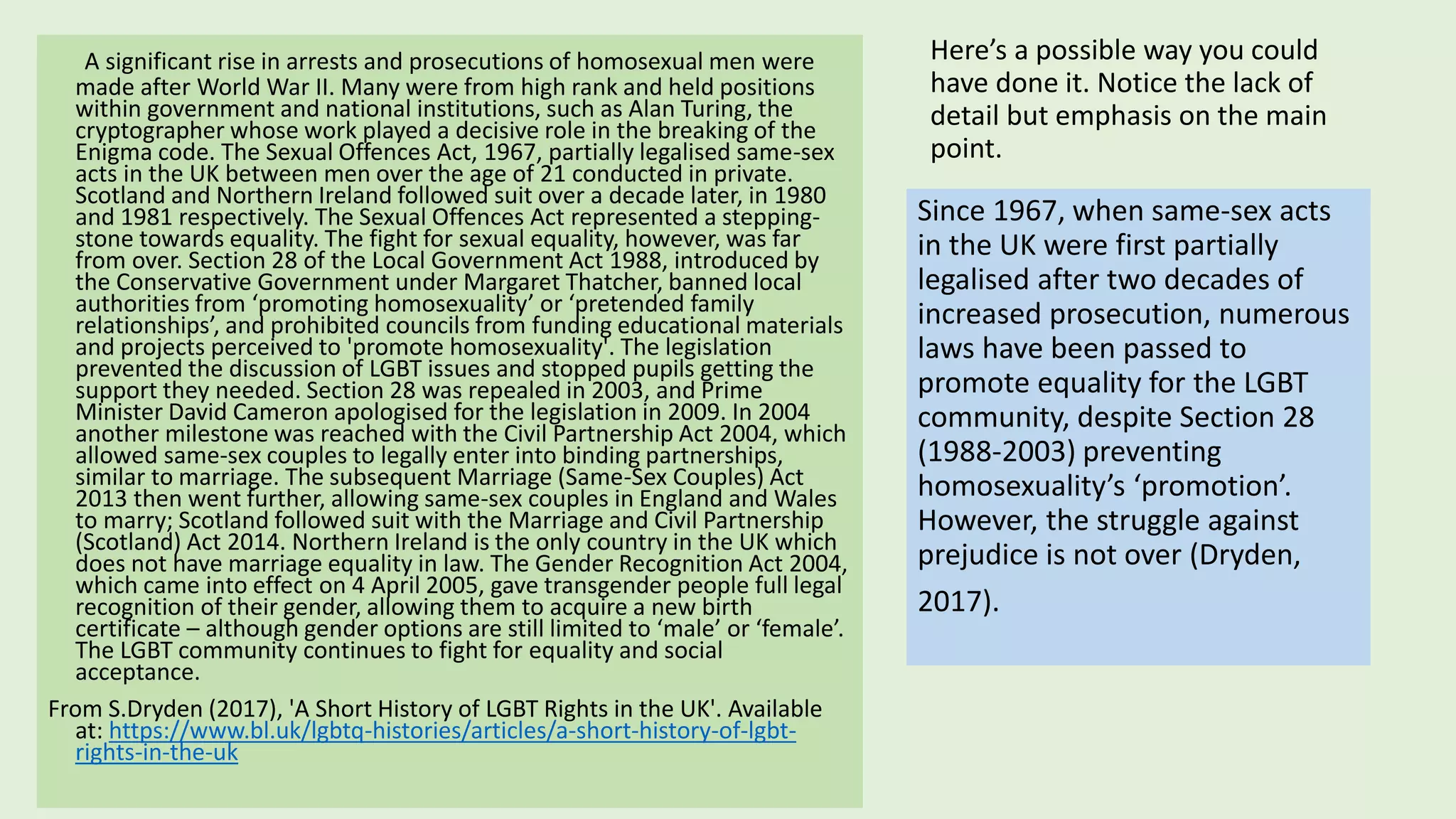 Here’s a possible way you could
have done it. Notice the lack of
detail but emphasis on the main
point.
A significant rise in arrests and prosecutions of homosexual men were
made after World War II. Many were from high rank and held positions
within government and national institutions, such as Alan Turing, the
cryptographer whose work played a decisive role in the breaking of the
Enigma code. The Sexual Offences Act, 1967, partially legalised same-sex
acts in the UK between men over the age of 21 conducted in private.
Scotland and Northern Ireland followed suit over a decade later, in 1980
and 1981 respectively. The Sexual Offences Act represented a stepping-
stone towards equality. The fight for sexual equality, however, was far
from over. Section 28 of the Local Government Act 1988, introduced by
the Conservative Government under Margaret Thatcher, banned local
authorities from ‘promoting homosexuality’ or ‘pretended family
relationships’, and prohibited councils from funding educational materials
and projects perceived to 'promote homosexuality'. The legislation
prevented the discussion of LGBT issues and stopped pupils getting the
support they needed. Section 28 was repealed in 2003, and Prime
Minister David Cameron apologised for the legislation in 2009. In 2004
another milestone was reached with the Civil Partnership Act 2004, which
allowed same-sex couples to legally enter into binding partnerships,
similar to marriage. The subsequent Marriage (Same-Sex Couples) Act
2013 then went further, allowing same-sex couples in England and Wales
to marry; Scotland followed suit with the Marriage and Civil Partnership
(Scotland) Act 2014. Northern Ireland is the only country in the UK which
does not have marriage equality in law. The Gender Recognition Act 2004,
which came into effect on 4 April 2005, gave transgender people full legal
recognition of their gender, allowing them to acquire a new birth
certificate – although gender options are still limited to ‘male’ or ‘female’.
The LGBT community continues to fight for equality and social
acceptance.
From S.Dryden (2017), 'A Short History of LGBT Rights in the UK'. Available
at: https://www.bl.uk/lgbtq-histories/articles/a-short-history-of-lgbt-
rights-in-the-uk
Since 1967, when same-sex acts
in the UK were first partially
legalised after two decades of
increased prosecution, numerous
laws have been passed to
promote equality for the LGBT
community, despite Section 28
(1988-2003) preventing
homosexuality’s ‘promotion’.
However, the struggle against
prejudice is not over (Dryden,
2017).
 