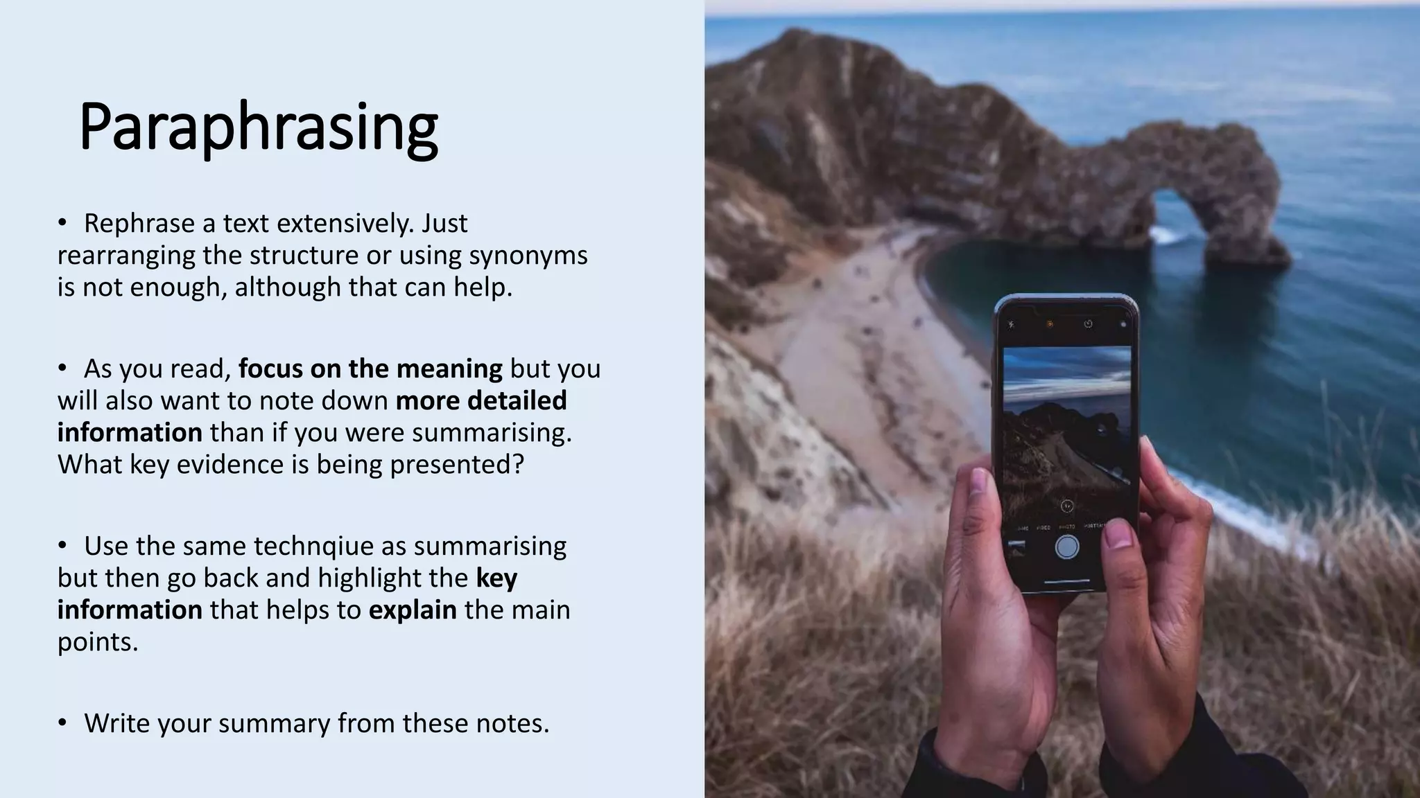 Paraphrasing
• Rephrase a text extensively. Just
rearranging the structure or using synonyms
is not enough, although that can help.
• As you read, focus on the meaning but you
will also want to note down more detailed
information than if you were summarising.
What key evidence is being presented?
• Use the same technqiue as summarising
but then go back and highlight the key
information that helps to explain the main
points.
• Write your summary from these notes.
 