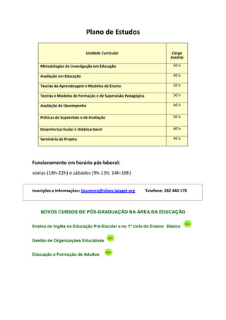 Plano de Estudos

                             Unidade Curricular                             Carga
                                                                           horária

    Metodologias de Investigação em Educação                                 50 h

    Avaliação em Educação                                                    40 h

    Teorias da Aprendizagem e Modelos de Ensino                              50 h

    Teorias e Modelos de Formação e de Supervisão Pedagógica                 50 h

    Avaliação de Desempenho                                                  40 h

    Práticas de Supervisão e de Avaliação                                    50 h


    Desenho Curricular e Didática Geral                                      60 h

    Seminário de Projeto                                                     40 h




Funcionamento em horário pós-laboral:
sextas (18h-22h) e sábados (9h-13h; 14h-18h)


Inscrições e Informações: jlourenco@silves.ipiaget.org         Telefone: 282 440 170



    NOVOS CURSOS DE PÓS-GRADUAÇÃO NA ÁREA DA EDUCAÇÃO


Ensino do Inglês na Educação Pré-Escolar e no 1º ciclo do Ensino Básico


Gestão de Organizações Educativas


Educação e Formação de Adultos
 