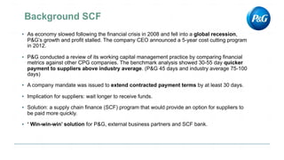 ▪ As economy slowed following the financial crisis in 2008 and fell into a global recession,
P&G’s growth and profit stalled. The company CEO announced a 5-year cost cutting program
in 2012.
▪ P&G conducted a review of its working capital management practice by comparing financial
metrics against other CPG companies. The benchmark analysis showed 30-55 day quicker
payment to suppliers above industry average. (P&G 45 days and industry average 75-100
days)
▪ A company mandate was issued to extend contracted payment terms by at least 30 days.
▪ Implication for suppliers: wait longer to receive funds.
▪ Solution: a supply chain finance (SCF) program that would provide an option for suppliers to
be paid more quickly.
▪ ‘ Win-win-win’ solution for P&G, external business partners and SCF bank.
 