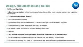 ▪ Rolling out Highlights
▪ 1.Good communication: roll out team created to travel around the world, meeting suppliers and explaining
the program
▪ 2.Explanation of program benefits:
▪ 1) quicker payment in 15 days
▪ 2) greater flexibility: option between 15 or 75 days according to cash flow need of suppliers
▪ 3) healthier balance sheet: lower level of account receivables
▪ 4) access to capital: no burden to suppliers’ existing credit lines
▪ 5) visibility
▪ 3.SCF invoice discount= (LIBOR+spread)*(additional days financed by suppliers/360)
▪ 1) SCF invoice discount determined by SCF financing rate and length of funding period
▪ 2) Spread compensated SCF bank for P&G credit risk and administrative cost as well as a profit margin
 